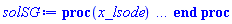 proc (x_lsode) local _res, _dat, _vars, _solnproc, _xout, _ndsol, _pars, _n, _i; option `Copyright (c) 2000 by Waterloo Maple Inc. All rights reserved.`; if 1 < nargs then error "invalid input: too many arguments" end if; _EnvDSNumericSaveDigits := Digits; Digits := 15; if _EnvInFsolve = true then _xout := evalf[_EnvDSNumericSaveDigits](x_lsode) else _xout := evalf(x_lsode) end if; _dat := Array(1..4, {(1) = proc (_xin) local _xout, _n, _y0, _ctl, _octl, _reinit, _errcd, _fcn, _i, _yini, _pars, _ini, _par; option `Copyright (c) 2002 by the University of Waterloo. All rights reserved.`; table( [( "complex" ) = false ] ) _xout := _xin; _ctl := array( 1 .. 39, [( 1 ) = (1), ( 2 ) = (t0), ( 3 ) = (t0), ( 5 ) = (1), ( 4 ) = (1), ( 7 ) = (0), ( 6 ) = (10), ( 10 ) = (0.1e-6), ( 11 ) = (0), ( 8 ) = (z0), ( 9 ) = (0.1e-6), ( 15 ) = (0), ( 14 ) = (0), ( 13 ) = (0), ( 12 ) = (0), ( 21 ) = (0), ( 20 ) = (0), ( 23 ) = (0), ( 22 ) = (0), ( 16 ) = (0), ( 17 ) = (0), ( 18 ) = (0), ( 19 ) = (0), ( 31 ) = (-1), ( 30 ) = (0), ( 29 ) = (0), ( 28 ) = (0), ( 26 ) = (0), ( 27 ) = (0), ( 24 ) = (0), ( 25 ) = (0), ( 32 ) = (7), ( 33 ) = (0), ( 34 ) = (0), ( 35 ) = (0), ( 37 ) = (0), ( 36 ) = (0), ( 39 ) = (0), ( 38 ) = (0)  ] ); _octl := array( 1 .. 39, [( 1 ) = (1), ( 2 ) = (t0), ( 3 ) = (t0), ( 5 ) = (1), ( 4 ) = (1), ( 7 ) = (0), ( 6 ) = (10), ( 10 ) = (0.1e-6), ( 11 ) = (0), ( 8 ) = (z0), ( 9 ) = (0.1e-6), ( 15 ) = (0), ( 14 ) = (0), ( 13 ) = (0), ( 12 ) = (0), ( 21 ) = (0), ( 20 ) = (0), ( 23 ) = (0), ( 22 ) = (0), ( 16 ) = (0), ( 17 ) = (0), ( 18 ) = (0), ( 19 ) = (0), ( 31 ) = (-1), ( 30 ) = (0), ( 29 ) = (0), ( 28 ) = (0), ( 26 ) = (0), ( 27 ) = (0), ( 24 ) = (0), ( 25 ) = (0), ( 32 ) = (7), ( 33 ) = (0), ( 34 ) = (0), ( 35 ) = (0), ( 37 ) = (0), ( 36 ) = (0), ( 39 ) = (0), ( 38 ) = (0)  ] ); _n := trunc(_ctl[1]); _yini := Array(0..8, {(1) = t0, (2) = z0, (3) = undefined, (4) = undefined, (5) = undefined, (6) = undefined, (7) = undefined, (8) = undefined}); _y0 := Array(0..8, {(1) = t0, (2) = z0, (3) = undefined, (4) = undefined, (5) = undefined, (6) = undefined, (7) = undefined, (8) = undefined}); _fcn := proc (N, X, Y, YP) option `[Y[1] = z(t)]`; if Y[3]*Y[2]*Y[1]/X < 0 then YP[1] := undefined; return 0 end if; YP[1] := (-.149071198499986*Y[2]*Y[1]*evalf((Y[3]*Y[2]*Y[1]/X)^(1/2))/X+1-Y[4]/(1-Y[1]))/(Y[2]*(Y[5]-Y[6]-.447213595499958*evalf((Y[3]*Y[2]*Y[1]/X)^(1/2)))); 0 end proc; _pars := [phi = phi, F = F, H = H, S_oi = S_oi, S_or = S_or, t0 = t0, z0 = z0]; if not type(_xout, 'numeric') then if member(_xout, ["start", "left", "right"]) then return _y0[0] elif _xout = "method" then return "lsode" elif _xout = "numfun" then return trunc(_ctl[24+trunc(_ctl[1])]) elif _xout = "initial" then return [seq(_yini[_i], _i = 0 .. _n)] elif _xout = "parameters" then return [seq(_yini[_n+_i], _i = 1 .. nops(_pars))] elif _xout = "initial_and_parameters" then return [seq(_yini[_i], _i = 0 .. _n)], [seq(_yini[_n+_i], _i = 1 .. nops(_pars))] elif _xout = "last" then if _ctl[2]-_y0[0] = 0. then error "no information is available on last computed point" else _xout := _ctl[2] end if elif _xout = "enginedata" then return eval(_octl, 1) elif _xout = "function" then return eval(_fcn, 1) elif type(_xin, `=`) and type(rhs(_xin), 'list') and member(lhs(_xin), {"initial", "parameters", "initial_and_parameters"}) then _ini, _par := [], []; if lhs(_xin) = "initial" then _ini := rhs(_xin) elif lhs(_xin) = "parameters" then _par := rhs(_xin) elif select(type, rhs(_xin), `=`) <> [] then _par, _ini := selectremove(type, rhs(_xin), `=`) elif nops(rhs(_xin)) < nops(_pars)+1 then error "insufficient data for specification of initial and parameters" else _par := rhs(_xin)[-nops(_pars) .. -1]; _ini := rhs(_xin)[1 .. -nops(_pars)-1] end if; _xout := lhs(_xout); if _par <> [] then `dsolve/numeric/process_parameters`(_n, _pars, _par, _yini) end if; if _ini <> [] then `dsolve/numeric/process_initial`(_n, _ini, _yini, _pars) end if; if _pars <> [] then _par := {seq(rhs(_pars[_i]) = _yini[_n+_i], _i = 1 .. nops(_pars))}; for _i from 0 to _n do _y0[_i] := subs(_par, _yini[_i]) end do; for _i from _n+1 to _n+nops(_pars) do _y0[_i] := _yini[_i] end do else for _i from 0 to _n do _y0[_i] := _yini[_i] end do end if; _octl[2] := _y0[0]; _octl[3] := _y0[0]; for _i to _n do _octl[_i+7] := _y0[_i] end do; for _i to nops(_pars) do _octl[2*_n+30+_i] := _y0[_n+_i] end do; for _i to 39 do _ctl[_i] := _octl[_i] end do; if _Env_smart_dsolve_numeric = true and type(_y0[0], 'numeric') then procname("right") := _y0[0]; procname("left") := _y0[0] end if; if _xout = "initial" then return [seq(_yini[_i], _i = 0 .. _n)] elif _xout = "parameters" then return [seq(_yini[_n+_i], _i = 1 .. nops(_pars))] else return [seq(_yini[_i], _i = 0 .. _n)], [seq(_yini[_n+_i], _i = 1 .. nops(_pars))] end if else return "procname" end if end if; if _xout-_y0[0] = 0. then return [seq(_y0[_i], _i = 0 .. _n)] end if; _reinit := false; if _xin <> "last" then if 0 < 0 and `dsolve/numeric/checkglobals`(0, table( [ ] ), _pars, _n, _yini) then _reinit := true; if _pars <> [] then _par := {seq(rhs(_pars[_i]) = _yini[_n+_i], _i = 1 .. nops(_pars))}; for _i from 0 to _n do _y0[_i] := subs(_par, _yini[_i]) end do; for _i from _n+1 to _n+nops(_pars) do _y0[_i] := _yini[_i] end do else for _i from 0 to _n do _y0[_i] := _yini[_i] end do end if; for _i to _n do _octl[_i+7] := _y0[_i] end do; for _i to nops(_pars) do _octl[2*_n+30+_i] := _y0[_n+_i] end do end if; if _pars <> [] and select(type, {seq(_yini[_n+_i], _i = 1 .. nops(_pars))}, 'undefined') <> {} then error "parameters must be initialized before solution can be computed" end if end if; if not _reinit and _xout-_ctl[2] = 0 then [_ctl[2], seq(_ctl[_i], _i = 8 .. 7+_n)] else if sign(_xout-_ctl[2]) <> sign(_ctl[2]-_y0[0]) or abs(_xout-_y0[0]) < abs(_xout-_ctl[2]) or _reinit then for _i to 39 do _ctl[_i] := _octl[_i] end do end if; _ctl[3] := _xout; if Digits <= evalhf(Digits) then try _errcd := evalhf(`dsolve/numeric/lsode`(_fcn, var(_ctl))) catch: userinfo(2, `dsolve/debug`, print(`Exception in lsode:`, [lastexception])); if searchtext('evalhf', lastexception[2]) <> 0 or searchtext('real', lastexception[2]) <> 0 or searchtext('hardware', lastexception[2]) <> 0 then _errcd := `dsolve/numeric/lsode`(_fcn, _ctl) else error  end if end try else _errcd := `dsolve/numeric/lsode`(_fcn, _ctl) end if; if _errcd < 0 then userinfo(2, {dsolve, `dsolve/lsode`}, `Last values returned:`); userinfo(2, {dsolve, `dsolve/lsode`}, ` t =`, _ctl[2]); _i := 8; userinfo(2, {dsolve, `dsolve/lsode`}, ` y =`, _ctl[_i]); for _i from _i+1 to 7+_n do userinfo(2, {dsolve, `dsolve/lsode`}, `	 `, _ctl[_i]) end do; if _errcd+1. = 0. then if _ctl[14+trunc(_ctl[1])] <> 0 then error "an excessive amount of work was done, maxstep may be too small" else error "an excessive amount of work (greater than mxstep) was done" end if elif _errcd+2. = 0. then error "too much accuracy was requested for the machine being used" elif _errcd+3. = 0. then error "illegal input was detected" elif _errcd+4. = 0. then error "repeated error test failures on the attempted step" elif _errcd+5. = 0. then error "repeated convergence test failures on the attempted step" elif _errcd+6. = 0. then error "pure relative error control requested for a variable that has vanished" elif _errcd+7. = 0. then error "cannot evaluate the solution past %1, maxfun limit exceeded (see ?dsolve,maxfun for details)", evalf[8](_ctl[2]) else error "unknown error code returned from lsode %1", trunc(_errcd) end if end if; if _Env_smart_dsolve_numeric = true then if _y0[0] < _xout and procname("right") < _xout then procname("right") := _xout elif _xout < _y0[0] and _xout < procname("left") then procname("left") := _xout end if end if; [_xout, seq(_ctl[_i], _i = 8 .. 7+_n)] end if end proc, (2) = Array(0..0, {}), (3) = [t, z(t)], (4) = [phi = phi, F = F, H = H, S_oi = S_oi, S_or = S_or, t0 = t0, z0 = z0]}); _vars := _dat[3]; _pars := map(rhs, _dat[4]); _n := nops(_vars)-1; _solnproc := _dat[1]; if not type(_xout, 'numeric') then if member(x_lsode, ["start", 'start', "method", 'method', "left", 'left', "right", 'right', "leftdata", "rightdata", "enginedata", "eventstop", 'eventstop', "eventclear", 'eventclear', "eventstatus", 'eventstatus', "eventcount", 'eventcount', "laxtol", 'laxtol', "numfun", 'numfun', NULL]) then _res := _solnproc(convert(x_lsode, 'string')); if 1 < nops([_res]) then return _res elif type(_res, 'array') then return eval(_res, 1) elif _res <> "procname" then return _res end if elif member(x_lsode, ["last", 'last', "initial", 'initial', "parameters", 'parameters', "initial_and_parameters", 'initial_and_parameters', NULL]) then _xout := convert(x_lsode, 'string'); _res := _solnproc(_xout); if _xout = "parameters" then return [seq(_pars[_i] = _res[_i], _i = 1 .. nops(_pars))] elif _xout = "initial_and_parameters" then return [seq(_vars[_i+1] = [_res][1][_i+1], _i = 0 .. _n), seq(_pars[_i] = [_res][2][_i], _i = 1 .. nops(_pars))] else return [seq(_vars[_i+1] = _res[_i+1], _i = 0 .. _n)] end if elif type(_xout, `=`) and member(lhs(_xout), ["initial", 'initial', "parameters", 'parameters', "initial_and_parameters", 'initial_and_parameters', NULL]) then _xout := convert(lhs(x_lsode), 'string') = rhs(x_lsode); if type(rhs(_xout), 'list') then _res := _solnproc(_xout) else error "initial and/or parameter values must be specified in a list" end if; if lhs(_xout) = "initial" then return [seq(_vars[_i+1] = _res[_i+1], _i = 0 .. _n)] elif lhs(_xout) = "parameters" then return [seq(_pars[_i] = _res[_i], _i = 1 .. nops(_pars))] else return [seq(_vars[_i+1] = [_res][1][_i+1], _i = 0 .. _n), seq(_pars[_i] = [_res][2][_i], _i = 1 .. nops(_pars))] end if elif type(_xout, `=`) and member(lhs(_xout), ["eventdisable", 'eventdisable', "eventenable", 'eventenable', "eventfired", 'eventfired', "direction", 'direction', NULL]) then return _solnproc(convert(lhs(x_lsode), 'string') = rhs(x_lsode)) elif _xout = "solnprocedure" then return eval(_solnproc) elif _xout = "sysvars" then return _vars end if; if procname <> unknown then return ('procname')(x_lsode) else _ndsol; _ndsol := pointto(_dat[2][0]); return ('_ndsol')(x_lsode) end if end if; try _res := _solnproc(_xout); [seq(_vars[_i+1] = _res[_i+1], _i = 0 .. _n)] catch: error  end try end proc