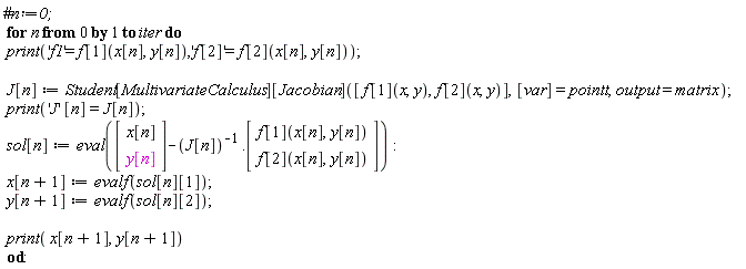 for n from 0 to iter do print('f1' = f[1](x[n], y[n]), 'f[2]' = f[2](x[n], y[n])); J[n] := Student[MultivariateCalculus][Jacobian]([f[1](x, y), f[2](x, y)], [var] = pointt, output = matrix); print('J'*[n] = J[n]); sol[n] := eval((Vector(2, {(1) = x[n], (2) = y[n]}))-1/J[n].(Vector(2, {(1) = f[1](x[n], y[n]), (2) = f[2](x[n], y[n])}))); x[n+1] := evalf(sol[n][1]); y[n+1] := evalf(sol[n][2]); print(x[n+1], y[n+1]) end do
