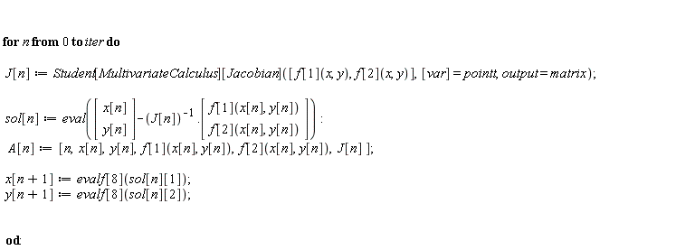for n from 0 to iter do J[n] := Student[MultivariateCalculus][Jacobian]([f[1](x, y), f[2](x, y)], [var] = pointt, output = matrix); sol[n] := eval((Vector(2, {(1) = x[n], (2) = y[n]}))-1/J[n].(Vector(2, {(1) = f[1](x[n], y[n]), (2) = f[2](x[n], y[n])}))); A[n] := [n, x[n], y[n], f[1](x[n], y[n]), f[2](x[n], y[n]), J[n]]; x[n+1] := evalf[8](sol[n][1]); y[n+1] := evalf[8](sol[n][2]) end do