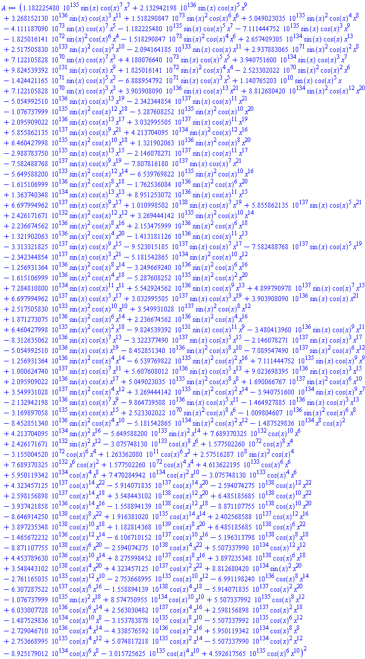 (0.1182225480e136*sin(x)*cos(x)^7*x^7+0.2132942198e137*sin(x)*cos(x)^5*x^9+0.3268152130e137*sin(x)*cos(x)^3*x^11+0.1518290847e74*sin(x)^2*cos(x)^6*x^6+0.5049023035e136*sin(x)^2*cos(x)^4*x^8-0.4111187090e74*sin(x)*cos(x)^7*x^5-0.1182225480e136*sin(x)*cos(x)^5*x^7-0.7111444752e136*sin(x)*cos(x)^3*x^9-0.1825016141e73*sin(x)^2*cos(x)^6*x^4-0.1518290847e74*sin(x)^2*cos(x)^4*x^6+0.2657409305e135*sin(x)*cos(x)*x^13+0.2517505830e134*sin(x)^2*cos(x)^2*x^10-0.2094164185e134*sin(x)*cos(x)*x^11+0.2937883065e72*sin(x)^2*cos(x)^2*x^8+0.7122105828e71*sin(x)*cos(x)^7*x^3+0.4180076640e74*sin(x)*cos(x)^5*x^5+0.3940751600e135*sin(x)*cos(x)^3*x^7+0.9824539392e132*sin(x)*cos(x)*x^9+0.1825016141e73*sin(x)^2*cos(x)^4*x^4-0.2523302022e71*sin(x)^2*cos(x)^2*x^6-0.1424421165e72*sin(x)*cos(x)^5*x^3-0.6888954792e72*sin(x)*cos(x)^3*x^5+0.1140765203e11*sin(x)*cos(x)^5*x+0.7122105828e71*sin(x)*cos(x)^3*x^3+0.3903908090e137*sin(x)*cos(x)^13*x^21+0.8812680420e135*sin(x)^2*cos(x)^12*x^20-0.5054992510e137*sin(x)*cos(x)^13*x^19-0.2342344854e138*sin(x)*cos(x)^11*x^21-0.1076737999e136*sin(x)^2*cos(x)^12*x^18-0.5287608252e136*sin(x)^2*cos(x)^10*x^20+0.2095909022e137*sin(x)*cos(x)^13*x^17+0.3032995505e138*sin(x)*cos(x)^11*x^19+0.5855862135e138*sin(x)*cos(x)^9*x^21+0.4213704095e135*sin(x)^2*cos(x)^12*x^16+0.6460427998e136*sin(x)^2*cos(x)^10*x^18+0.1321902063e137*sin(x)^2*cos(x)^8*x^20-0.2988783750e136*sin(x)*cos(x)^13*x^15-0.2146078271e138*sin(x)*cos(x)^11*x^17-0.7582488768e138*sin(x)*cos(x)^9*x^19-0.7807816180e138*sin(x)*cos(x)^7*x^21-0.5649588200e134*sin(x)^2*cos(x)^12*x^14-0.6539769822e136*sin(x)^2*cos(x)^10*x^16-0.1615106999e137*sin(x)^2*cos(x)^8*x^18-0.1762536084e137*sin(x)^2*cos(x)^6*x^20+0.1363740348e135*sin(x)*cos(x)^13*x^13+0.8951253072e137*sin(x)*cos(x)^11*x^15+0.6697994962e138*sin(x)*cos(x)^9*x^17+0.1010998502e139*sin(x)*cos(x)^7*x^19+0.5855862135e138*sin(x)*cos(x)^5*x^21+0.2426171671e133*sin(x)^2*cos(x)^12*x^12+0.3269444142e136*sin(x)^2*cos(x)^10*x^14+0.2236674562e137*sin(x)^2*cos(x)^8*x^16+0.2153475999e137*sin(x)^2*cos(x)^6*x^18+0.1321902063e137*sin(x)^2*cos(x)^4*x^20-0.1413181126e137*sin(x)*cos(x)^11*x^13-0.3313321825e138*sin(x)*cos(x)^9*x^15-0.9523015185e138*sin(x)*cos(x)^7*x^17-0.7582488768e138*sin(x)*cos(x)^5*x^19-0.2342344854e138*sin(x)*cos(x)^3*x^21-0.5181542865e135*sin(x)^2*cos(x)^10*x^12-0.1256931364e137*sin(x)^2*cos(x)^8*x^14-0.3249669240e137*sin(x)^2*cos(x)^6*x^16-0.1615106999e137*sin(x)^2*cos(x)^4*x^18-0.5287608252e136*sin(x)^2*cos(x)^2*x^20+0.7284810800e135*sin(x)*cos(x)^11*x^11+0.5542924562e137*sin(x)*cos(x)^9*x^13+0.4899790978e138*sin(x)*cos(x)^7*x^15+0.6697994962e138*sin(x)*cos(x)^5*x^17+0.3032995505e138*sin(x)*cos(x)^3*x^19+0.3903908090e137*sin(x)*cos(x)*x^21+0.2517505830e134*sin(x)^2*cos(x)^10*x^10+0.3549931028e138*sin(x)^2*cos(x)^8*x^12+0.1871273075e137*sin(x)^2*cos(x)^6*x^14+0.2236674562e137*sin(x)^2*cos(x)^4*x^16+0.6460427998e136*sin(x)^2*cos(x)^2*x^18-0.9824539392e132*sin(x)*cos(x)^11*x^9-0.3480413960e137*sin(x)*cos(x)^9*x^11-0.8312635062e137*sin(x)*cos(x)^7*x^13-0.3322377490e138*sin(x)*cos(x)^5*x^15-0.2146078271e138*sin(x)*cos(x)^3*x^17-0.5054992510e137*sin(x)*cos(x)*x^19-0.8452851340e137*sin(x)^2*cos(x)^8*x^10-0.7089547490e138*sin(x)^2*cos(x)^6*x^12-0.1256931364e137*sin(x)^2*cos(x)^4*x^14-0.6539769822e136*sin(x)^2*cos(x)^2*x^16+0.7111444752e136*sin(x)*cos(x)^9*x^9+0.1000624740e138*sin(x)*cos(x)^7*x^11+0.5607608012e137*sin(x)*cos(x)^5*x^13+0.9023698395e137*sin(x)*cos(x)^3*x^15+0.2095909022e137*sin(x)*cos(x)*x^17+0.5049023035e136*sin(x)^2*cos(x)^8*x^8+0.1690066767e138*sin(x)^2*cos(x)^6*x^10+0.3549931028e138*sin(x)^2*cos(x)^4*x^12+0.3269444142e136*sin(x)^2*cos(x)^2*x^14-0.3940751600e135*sin(x)*cos(x)^9*x^7-0.2132942198e137*sin(x)*cos(x)^7*x^9-0.9864739508e137*sin(x)*cos(x)^5*x^11-0.1464927885e137*sin(x)*cos(x)^3*x^13-0.3169897058e136*sin(x)*cos(x)*x^15+0.2523302022e71*sin(x)^2*cos(x)^8*x^6-0.1009804607e137*sin(x)^2*cos(x)^6*x^8-0.8452851340e137*sin(x)^2*cos(x)^4*x^10-0.5181542865e135*sin(x)^2*cos(x)^2*x^12-0.1487529836e135*x^8*cos(x)^2+0.4213704095e135*sin(x)^2*x^16-0.5649588200e134*sin(x)^2*x^14+0.7689370325e133*cos(x)^10*x^6+0.2426171671e133*sin(x)^2*x^12-0.3075748130e134*cos(x)^8*x^6+0.1577502260e73*cos(x)^8*x^4-0.3155004520e73*cos(x)^6*x^4+0.1263362080e12*cos(x)^6*x^2+257516287.*sin(x)^2*cos(x)^4+0.7689370325e133*x^6*cos(x)^2+0.1577502260e73*cos(x)^4*x^4+0.4613622195e134*cos(x)^6*x^6+0.5950119342e135*cos(x)^4*x^8+0.7470284942e135*cos(x)^2*x^10-0.3075748130e134*cos(x)^4*x^6+0.4323457125e138*cos(x)^14*x^22-0.5914071835e138*cos(x)^14*x^20-0.2594074275e139*cos(x)^12*x^22+0.2598156898e138*cos(x)^14*x^18+0.3548443102e139*cos(x)^12*x^20+0.6485185685e139*cos(x)^10*x^22-0.3937421858e137*cos(x)^14*x^16-0.1558894139e139*cos(x)^12*x^18-0.8871107755e139*cos(x)^10*x^20-0.8646914250e139*cos(x)^8*x^22+0.1916381020e136*cos(x)^14*x^14+0.2402568588e138*cos(x)^12*x^16+0.3897235348e139*cos(x)^10*x^18+0.1182814368e140*cos(x)^8*x^20+0.6485185685e139*cos(x)^6*x^22-0.1465672232e137*cos(x)^12*x^14-0.6106710152e138*cos(x)^10*x^16-0.5196313798e139*cos(x)^8*x^18-0.8871107755e139*cos(x)^6*x^20-0.2594074275e139*cos(x)^4*x^22+0.5507337990e135*cos(x)^12*x^12+0.4453789630e137*cos(x)^10*x^14+0.8275998452e138*cos(x)^8*x^16+0.3897235348e139*cos(x)^6*x^18+0.3548443102e139*cos(x)^4*x^20+0.4323457125e138*cos(x)^2*x^22+0.8812680420e135*sin(x)^2*x^20-0.2761165035e134*cos(x)^12*x^10-0.2753668995e136*cos(x)^10*x^12-0.6991198240e137*cos(x)^8*x^14-0.6307287522e138*cos(x)^6*x^16-0.1558894139e139*cos(x)^4*x^18-0.5914071835e138*cos(x)^2*x^20-0.1076737999e136*sin(x)^2*x^18+0.8574750955e135*cos(x)^10*x^10+0.5507337992e136*cos(x)^8*x^12+0.6033007728e137*cos(x)^6*x^14+0.2563030482e138*cos(x)^4*x^16+0.2598156898e138*cos(x)^2*x^18-0.1487529836e135*cos(x)^10*x^8-0.3153783878e136*cos(x)^8*x^10-0.5507337992e136*cos(x)^6*x^12-0.2729046710e137*cos(x)^4*x^14-0.4338576592e137*cos(x)^2*x^16+0.5950119342e135*cos(x)^8*x^8+0.2753668995e136*cos(x)^4*x^12+0.5074817218e136*cos(x)^2*x^14-0.5507337990e135*cos(x)^2*x^12-0.8925179012e135*cos(x)^6*x^8-0.3015725625e136*cos(x)^4*x^10+0.4592617565e136*cos(x)^6*x^10)^2
