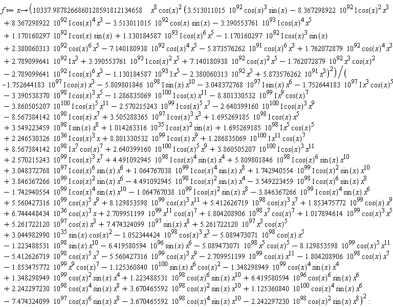 f := proc (x) options operator, arrow; 10337.9878266860128591812134658*x^8*cos(x)^2*(3.513011015*10^92*cos(x)^3*sin(x)+(-1)*8.367298922*10^92*I*cos(x)^2*x^3+8.367298922*10^92*I*cos(x)^4*x^3+(-1)*3.513011015*10^92*cos(x)*sin(x)+(-1)*3.390553761*10^93*I*cos(x)^4*x^5+1.170160297*10^92*I*cos(x)*sin(x)+1.130184587*10^93*I*cos(x)^6*x^5+(-1)*1.170160297*10^92*I*cos(x)^3*sin(x)+2.380060313*10^92*cos(x)^6*x^5+(-1)*7.140180938*10^92*cos(x)^4*x^5+(-1)*5.873576262*10^91*cos(x)^6*x^3+1.762072879*10^92*cos(x)^4*x^3+2.789099641*10^92*I*x^3+3.390553761*10^93*I*cos(x)^2*x^5+7.140180938*10^92*cos(x)^2*x^5+(-1)*1.762072879*10^92*x^3*cos(x)^2+(-1)*2.789099641*10^92*I*cos(x)^6*x^3+(-1)*1.130184587*10^93*I*x^5+(-1)*2.380060313*10^92*x^5+5.873576262*10^91*x^3)^2/((-1)*1.752644183*10^97*I*cos(x)*x^3+(-1)*5.809801846*10^98*I*sin(x)*x^10+(-1)*3.048372768*10^97*I*sin(x)*x^6+(-1)*1.752644183*10^97*I*x^3*cos(x)^5+(-1)*3.390538370*10^98*I*cos(x)^3*x^5+(-1)*1.286835069*10^100*I*cos(x)*x^11+(-1)*8.801330532*10^99*I*x^9*cos(x)^7+(-1)*3.860505207*10^100*I*cos(x)^5*x^11+(-1)*2.570215243*10^99*I*cos(x)^5*x^7+(-1)*2.640399160*10^100*I*cos(x)^3*x^9+(-1)*8.567384142*10^98*I*cos(x)*x^7+4.491092945*10^98*I*cos(x)^4*sin(x)*x^4+5.809801846*10^98*I*cos(x)^6*sin(x)*x^10+3.048372768*10^97*I*cos(x)^6*sin(x)*x^6+1.064767038*10^99*I*cos(x)^4*sin(x)*x^8+1.742940554*10^99*I*cos(x)^2*sin(x)*x^10+3.846367266*10^99*I*cos(x)^2*sin(x)*x^6+5.560427316*10^99*cos(x)^5*x^9+8.129853598*10^99*cos(x)^3*x^11+(-1)*1.125360840*10^100*sin(x)*x^6*cos(x)^2+(-1)*1.348298949*10^99*cos(x)^4*sin(x)*x^4+(-1)*7.474324099*10^97*cos(x)^6*sin(x)*x^8+(-1)*3.670465592*10^98*cos(x)^4*sin(x)*x^10+(-1)*2.242297230*10^98*cos(x)^2*sin(x)*x^8+(-1)*1.804208906*10^98*cos(x)*x^7+(-1)*1.853475772*10^99*x^9*cos(x)^7+1.348298949*10^99*cos(x)^2*sin(x)*x^4+1.223488531*10^98*cos(x)^6*sin(x)*x^10+6.419580594*10^96*cos(x)^6*sin(x)*x^6+2.242297230*10^98*cos(x)^4*sin(x)*x^8+3.670465592*10^98*cos(x)^2*sin(x)*x^10+1.125360840*10^100*cos(x)^4*sin(x)*x^6+(-1)*4.491092945*10^98*I*cos(x)^2*sin(x)*x^4+(-1)*3.549223459*10^98*I*cos(x)^6*sin(x)*x^8+(-1)*1.742940554*10^99*I*cos(x)^4*sin(x)*x^10+(-1)*1.064767038*10^99*I*cos(x)^2*sin(x)*x^8+(-1)*3.846367266*10^99*I*cos(x)^4*sin(x)*x^6+5.412626719*10^98*cos(x)^3*x^7+1.853475772*10^99*cos(x)*x^9+6.744448434*10^36*cos(x)^3*x+2.709951199*10^99*x^11*cos(x)^7+1.804208906*10^98*x^7*cos(x)^7+1.017894614*10^99*cos(x)^3*x^5+5.261722120*10^97*cos(x)*x^3+7.474324099*10^97*sin(x)*x^8+5.261722120*10^97*x^3*cos(x)^5+3.044982990*10^35*sin(x)*cos(x)^2+3.505288365*10^97*I*cos(x)^3*x^3+1.695269185*10^98*I*cos(x)*x^5+3.549223459*10^98*I*sin(x)*x^8+1.014263316*10^35*I*cos(x)^2*sin(x)+1.695269185*10^98*I*x^5*cos(x)^5+2.246530326*10^36*I*cos(x)^3*x+8.801330532*10^99*I*cos(x)*x^9+1.286835069*10^100*I*x^11*cos(x)^7+8.567384142*10^98*I*x^7*cos(x)^7+2.640399160*10^100*I*cos(x)^5*x^9+3.860505207*10^100*I*cos(x)^3*x^11+2.570215243*10^99*I*cos(x)^3*x^7+(-1)*1.052344424*10^98*cos(x)^3*x^3+(-1)*5.089473071*10^98*cos(x)*x^5+(-1)*1.223488531*10^98*sin(x)*x^10+(-1)*6.419580594*10^96*sin(x)*x^6+(-1)*5.089473071*10^98*x^5*cos(x)^5+(-1)*8.129853598*10^99*cos(x)^5*x^11+(-1)*5.412626719*10^98*cos(x)^5*x^7+(-1)*5.560427316*10^99*cos(x)^3*x^9+(-1)*2.709951199*10^99*cos(x)*x^11)^2 end proc