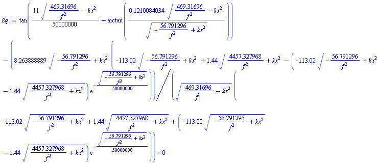 tan((11/50000000)*(469.31696/f^2-kx^2)^(1/2)-arctan(.1210084034*(469.31696/f^2-kx^2)^(1/2)/(-56.791296/f^2+kx^2)^(1/2)))-8.263888889*(-56.791296/f^2+kx^2)^(1/2)*(-113.02*(-56.791296/f^2+kx^2)^(1/2)+1.44*(4457.327968/f^2+kx^2)^(1/2)-(-113.02*(-56.791296/f^2+kx^2)^(1/2)-1.44*(4457.327968/f^2+kx^2)^(1/2))*exp(-(1/50000000)*(-56.791296/f^2+kx^2)^(1/2)))/((469.31696/f^2-kx^2)^(1/2)*(-113.02*(-56.791296/f^2+kx^2)^(1/2)+1.44*(4457.327968/f^2+kx^2)^(1/2)+(-113.02*(-56.791296/f^2+kx^2)^(1/2)-1.44*(4457.327968/f^2+kx^2)^(1/2))*exp(-(1/50000000)*(-56.791296/f^2+kx^2)^(1/2)))) = 0
