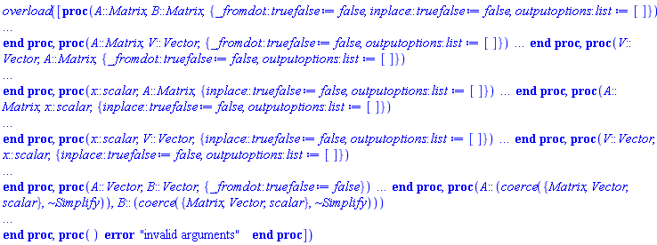 overload([proc (A::Matrix, B::Matrix, { _fromdot::truefalse := false, inplace::truefalse := false, outputoptions::list := [] }) local aRow, C, DatatypeA, DatatypeB, DatatypeMix, DatatypeOut, DT, IndexFnA, IndexFnB, IndexFnOut, localA, localB, nrowsA, ncolsA, nrowsB, ncolsB, OrderA, OrderB, OO, RO, row, StorageA, StorageB, StorageOut, typeA, typeB; options `Copyright (c) 2009 Waterloo Maple Inc. All rights reserved.`, overload(callseq_only), overload; if not (_fromdot or inplace) and outputoptions = [] and _rest = NULL then try return A.B catch:  end try end if; nrowsA, ncolsA := op(1, A); nrowsB, ncolsB := op(1, B); if ncolsA <> nrowsB then error "first matrix column dimension (%1) <> second matrix row dimension (%2)", ncolsA, nrowsB elif inplace then if not `=`(op(1, B)) then error "the second factor must be square to compute the product in place" elif A = B then error "to compute a product in-place the factors must be distinct" elif rtable_options(A, ':-readonly') then error "cannot act in-place on a read-only matrix" end if end if; OO := _rest, op(outputoptions); try LinearAlgebra:-CheckMVOpts(OO) catch: error "invalid output option: %1", lastexception[-1] end try; RO := LinearAlgebra:-GetReadOnlyOpt(OO); DT := LinearAlgebra:-GetDataTypeOpt(OO); DatatypeA, StorageA, OrderA := rtable_options(A, 'datatype', 'storage', 'order'); DatatypeB, StorageB, OrderB := rtable_options(B, 'datatype', 'storage', 'order'); typeA := DatatypeA; typeB := DatatypeB; if DatatypeA = 'anything' and not inplace then if DatatypeB = 'anything' then typeA := LinearAlgebra:-CheckFloat(A, B); typeB := typeA elif member(DatatypeB, ['float[4]', 'float[8]', 'sfloat', 'complex[4]', 'complex[8]', 'complex(sfloat)']) then typeA := LinearAlgebra:-CheckFloat(A, 1.0) end if elif DatatypeB = 'anything' and member(DatatypeA, ['float[4]', 'float[8]', 'sfloat', 'complex[4]', 'complex[8]', 'complex(sfloat)']) then typeB := LinearAlgebra:-CheckFloat(B, 1.0) end if; DatatypeMix := LinearAlgebra:-GetResultDataType(typeA, typeB, UseHardwareFloats, 'allowfloat4' = true); IndexFnA := [rtable_indfns(A)]; IndexFnB := [rtable_indfns(B)]; if inplace then C := A; localA := A; if assigned(`MatrixVectorMultiply/HardwareTable`[IndexFnB, DatatypeMix, StorageB]) then if (DatatypeB <> DatatypeMix or OrderB <> 'Fortran_order') and OrderA = 'Fortran_order' then userinfo(2, 'LinearAlgebra', "copying second Matrix to enable external call"); localB := Matrix(B, 'shape' = op(IndexFnB), 'storage' = StorageB, 'datatype' = DatatypeMix, 'order' = 'Fortran_order') else localB := B end if elif assigned(`MatrixVectorMultiply/HardwareTable`[[], DatatypeMix, 'rectangular']) then userinfo(2, 'LinearAlgebra', "copying second Matrix to enable external call"); localB := Matrix(B, 'storage' = 'rectangular', 'datatype' = DatatypeMix, 'order' = 'Fortran_order') else localB := B end if else if assigned(LinearAlgebra:-`MatrixMatrixMultiply/HardwareTable`[IndexFnA, DatatypeMix, StorageA, StorageB]) then C := Matrix(nrowsA, ncolsB, 'datatype' = DatatypeMix); if DatatypeA <> DatatypeMix or OrderA <> 'Fortran_order' then userinfo(2, 'LinearAlgebra', "copying first Matrix to enable external call"); localA := Matrix(A, 'shape' = op(IndexFnA), 'storage' = StorageA, 'datatype' = DatatypeMix, 'order' = 'Fortran_order') else localA := A end if; if DatatypeB <> DatatypeMix or OrderB <> 'Fortran_order' then userinfo(2, 'LinearAlgebra', "copying second Matrix to enable external call"); localB := Matrix(B, 'shape' = op(IndexFnB), 'storage' = StorageB, 'datatype' = DatatypeMix, 'order' = 'Fortran_order') else localB := B end if elif assigned(LinearAlgebra:-`MatrixMatrixMultiply/HardwareTable`[[], DatatypeMix, 'rectangular', StorageB]) then C := Matrix(nrowsA, ncolsB, 'datatype' = DatatypeMix); userinfo(2, 'LinearAlgebra', "copying first Matrix to enable external call"); localA := Matrix(A, 'storage' = 'rectangular', 'datatype' = DatatypeMix, 'order' = 'Fortran_order'); if DatatypeB <> DatatypeMix or OrderB <> 'Fortran_order' then userinfo(2, 'LinearAlgebra', "copying second Matrix to enable external call"); localB := Matrix(B, 'shape' = op(IndexFnB), 'storage' = StorageB, 'datatype' = DatatypeMix, 'order' = 'Fortran_order') else localB := B end if elif assigned(LinearAlgebra:-`MatrixMatrixMultiply/HardwareTable`[IndexFnA, DatatypeMix, StorageA, 'rectangular']) then C := Matrix(nrowsA, ncolsB, 'datatype' = DatatypeMix); if DatatypeA <> DatatypeMix or OrderA <> 'Fortran_order' then userinfo(2, 'LinearAlgebra', "copying first Matrix to enable external call"); localA := Matrix(A, 'shape' = op(IndexFnA), 'storage' = StorageA, 'datatype' = DatatypeMix, 'order' = 'Fortran_order') else localA := A end if; userinfo(2, 'LinearAlgebra', "copying second Matrix to enable external call"); localB := Matrix(B, 'storage' = 'rectangular', 'datatype' = DatatypeMix, 'order' = 'Fortran_order') elif assigned(LinearAlgebra:-`MatrixMatrixMultiply/HardwareTable`[[], DatatypeMix, 'rectangular', 'rectangular']) then C := Matrix(nrowsA, ncolsB, 'datatype' = DatatypeMix); userinfo(2, 'LinearAlgebra', "copying first Matrix to enable external call"); localA := Matrix(A, 'storage' = 'rectangular', 'datatype' = DatatypeMix, 'order' = 'Fortran_order'); userinfo(2, 'LinearAlgebra', "copying second Matrix to enable external call"); localB := Matrix(B, 'storage' = 'rectangular', 'datatype' = DatatypeMix, 'order' = 'Fortran_order') else C := Matrix(nrowsA, ncolsB, 'datatype' = DatatypeMix, OO, ':-readonly' = false); localA := A; localB := B end if end if; DatatypeOut, StorageOut := rtable_options(C, 'datatype', 'storage'); IndexFnOut := [rtable_indfns(C)]; if (not inplace and assigned(LinearAlgebra:-`MatrixMatrixMultiply/HardwareTable`[[], DatatypeMix, 'rectangular', 'rectangular']) or inplace and assigned(`MatrixVectorMultiply/HardwareTable`[IndexFnB, DatatypeOut, StorageB])) and StorageOut = 'rectangular' and IndexFnOut = [] and rtable_options(localA, 'order') = 'Fortran_order' and rtable_options(localB, 'order') = 'Fortran_order' and rtable_options(C, 'order') = 'Fortran_order' then userinfo(1, 'LinearAlgebra', "calling external function"); try LA_External:-MatrixMatrixMultiply(localA, localB, C, _options['inplace']); if (proc ({ datatype::anything := NULL, readonly::truefalse := false }) return _rest end proc)(OO) <> NULL then userinfo(2, 'LinearAlgebra', "copying, to apply outputoptions"); C := Matrix(C, 'shape' = op(IndexFnOut), 'datatype' = DatatypeOut, 'storage' = StorageOut, OO) elif DT <> NULL and DT <> DatatypeOut then userinfo(2, 'LinearAlgebra', "copying, to apply datatype outputoptions"); C := Matrix(C, 'shape' = op(IndexFnOut), 'storage' = StorageOut, OO) end if; if RO then rtable_options(C, ':-readonly' = true) end if; return C catch "external linking", "external lookup", "function name expected": WARNING("external function missing") end try; userinfo(1, 'LinearAlgebra', "external call unsuccessful") end if; if inplace then for row to nrowsA do aRow := localA[row, 1 .. -1]; C[row, 1 .. -1] := mvMultiply(aRow, localB) end do else try mvMultiply(localA, localB, C) catch "unable to store": if DT <> NULL then error  else if member(DatatypeOut, {'integer'[1], 'integer'[2], 'integer'[4], 'integer'[8]}) then DatatypeOut := 'integer' else DatatypeOut := 'anything' end if; C := Matrix(nrowsA, ncolsB, 'datatype' = DatatypeOut, OO, ':-readonly' = false); mvMultiply(localA, localB, C) end if end try end if; if DT <> NULL and DT <> DatatypeOut then userinfo(2, 'LinearAlgebra', "copying, to apply datatype outputoption"); C := Matrix(C, 'shape' = IndexFnOut, 'storage' = StorageOut, OO) end if; if RO then rtable_options(C, ':-readonly' = true) end if; return C end proc, proc (A::Matrix, V::Vector, { _fromdot::truefalse := false, outputoptions::list := [] }) local DatatypeA, DatatypeMix, DatatypeOut, DatatypeV, OO, DT, IndFnA, localA, localV, StorageA, StorageV, typeA, typeV, OrderA, RO, nrowsA, ncolsA, sol; options `Copyright (c) 2009 Waterloo Maple Inc. All rights reserved.`, overload(callseq_only), overload; if not _fromdot and outputoptions = [] and _rest = NULL then try return A.V catch:  end try end if; nrowsA, ncolsA := op(1, A); if VectorOptions(V, 'orientation') <> 'column' then error "cannot multiply a Matrix and row Vector" elif ncolsA <> op(1, V) then error "Vector dimension (%1) must be the same as the Matrix column dimension (%2)", op(1, V), ncolsA end if; OO := _rest, op(outputoptions); try LinearAlgebra:-CheckMVOpts(OO) catch: error "invalid output option: %1", lastexception[-1] end try; RO := LinearAlgebra:-GetReadOnlyOpt(OO); DT := LinearAlgebra:-GetDataTypeOpt(OO); DatatypeA, StorageA, OrderA := rtable_options(A, 'datatype', 'storage', 'order'); DatatypeV, StorageV := rtable_options(V, 'datatype', 'storage'); typeA := DatatypeA; typeV := DatatypeV; if DatatypeA = 'anything' then if DatatypeV = 'anything' then typeA := LinearAlgebra:-CheckFloat(A, V); typeV := typeA elif member(DatatypeV, ['float[8]', 'sfloat', 'complex[8]', 'complex(sfloat)']) then typeA := LinearAlgebra:-CheckFloat(A, 1.0) end if elif DatatypeV = 'anything' and member(DatatypeA, ['float[8]', 'sfloat', 'complex[8]', ('complex')('sfloat')]) then typeV := LinearAlgebra:-CheckFloat(V, 1.0) end if; IndFnA := rtable_indfns(A); DatatypeMix := LinearAlgebra:-GetResultDataType(typeV, typeA, UseHardwareFloats); if assigned(`MatrixVectorMultiply/HardwareTable`[[IndFnA], DatatypeMix, StorageA]) and (nrowsA = ncolsA or op(0, StorageA) <> 'triangular') or assigned(`MatrixVectorMultiply/HardwareTable`[['band'], DatatypeMix, 'band']) and op(0, StorageA) = 'band' and [IndFnA] = [StorageA] then sol := Vector(nrowsA, 'datatype' = DatatypeMix); if DatatypeV <> DatatypeMix or StorageV <> 'rectangular' then userinfo(2, 'LinearAlgebra', "copying second argument to enable external call"); localV := Vector(V, 'datatype' = DatatypeMix, 'storage' = 'rectangular') else localV := V end if; if DatatypeA <> DatatypeMix or OrderA <> 'Fortran_order' then userinfo(2, 'LinearAlgebra', "copying first argument to enable external call"); localA := Matrix(A, 'shape' = [IndFnA], 'datatype' = DatatypeMix, 'storage' = StorageA, 'order' = 'Fortran_order') else localA := A end if elif assigned(`MatrixVectorMultiply/HardwareTable`[[], DatatypeMix, 'rectangular']) then sol := Vector(nrowsA, 'datatype' = DatatypeMix); if DatatypeV <> DatatypeMix or StorageV <> 'rectangular' then userinfo(2, 'LinearAlgebra', "copying second argument to enable external call"); localV := Vector(V, 'datatype' = DatatypeMix, 'storage' = 'rectangular') else localV := V end if; if DatatypeA <> DatatypeMix or StorageA <> 'rectangular' or IndFnA <> NULL or OrderA <> 'Fortran_order' then userinfo(2, 'LinearAlgebra', "copying first argument to enable external call"); localA := Matrix(A, 'datatype' = DatatypeMix, 'storage' = 'rectangular', 'order' = 'Fortran_order') else localA := A end if else sol := Vector(nrowsA, 'datatype' = DatatypeMix, OO, ':-readonly' = false); localV := V; localA := A end if; DatatypeOut := rtable_options(sol, 'datatype'); if assigned(`MatrixVectorMultiply/HardwareTable`[[], DatatypeMix, 'rectangular']) then userinfo(1, 'LinearAlgebra', "calling external function"); try LA_External:-MatrixVectorMultiply(sol, localA, localV); if (proc ({ datatype::anything := NULL, readonly::truefalse := false }) return _rest end proc)(OO) <> NULL then userinfo(2, 'LinearAlgebra', "copying, to apply outputoptions"); sol := Vector(sol, 'datatype' = DatatypeOut, OO) elif DT <> NULL and DT <> DatatypeMix then userinfo(2, 'LinearAlgebra', "copying, to apply datatype outputoption"); sol := Vector(sol, OO) end if; if RO then rtable_options(sol, ':-readonly' = true) end if; return sol catch "external linking", "external lookup", "function not found", "function name expected": WARNING("external function missing") end try; userinfo(1, 'LinearAlgebra', "external call unsuccessful") end if; try mvMultiply(localA, localV, sol) catch "unable to store": if DT <> NULL then error  else if member(DatatypeOut, {'integer'[1], 'integer'[2], 'integer'[4], 'integer'[8]}) then DatatypeOut := 'integer' else DatatypeOut := 'anything' end if; sol := Vector(nrowsA, 'datatype' = DatatypeOut, OO, ':-readonly' = false); mvMultiply(localA, localV, sol) end if end try; if DT <> NULL and DT <> DatatypeMix then userinfo(2, 'LinearAlgebra', "copying, to apply datatype outputoption"); sol := Vector(sol, OO) end if; if RO then rtable_options(sol, ':-readonly' = true) end if; return sol end proc, proc (V::Vector, A::Matrix, { _fromdot::truefalse := false, outputoptions::list := [] }) local DatatypeA, DatatypeMix, DatatypeOut, DatatypeV, OO, DT, IndFnA, localA, localV, StorageA, StorageV, typeA, typeV, OrderA, RO, nrowsA, ncolsA, sol; options `Copyright (c) 2009 Waterloo Maple Inc. All rights reserved.`, overload(callseq_only), overload; if not _fromdot and outputoptions = [] and _rest = NULL then try return V.A catch:  end try end if; nrowsA, ncolsA := op(1, A); if VectorOptions(V, 'orientation') <> 'row' then error "cannot multiply a column Vector and a Matrix" elif nrowsA <> op(1, V) then error "Vector dimension (%1) must be the same as the Matrix row dimension (%2)", op(1, V), nrowsA end if; OO := _rest, op(outputoptions); try LinearAlgebra:-CheckMVOpts(OO) catch: error "invalid output option: %1", lastexception[-1] end try; RO := LinearAlgebra:-GetReadOnlyOpt(OO); DT := LinearAlgebra:-GetDataTypeOpt(OO); DatatypeA, StorageA, OrderA := rtable_options(A, 'datatype', 'storage', 'order'); DatatypeV, StorageV := rtable_options(V, 'datatype', 'storage'); typeA := DatatypeA; typeV := DatatypeV; if DatatypeA = 'anything' then if DatatypeV = 'anything' then typeA := LinearAlgebra:-CheckFloat(A, V); typeV := typeA elif member(DatatypeV, ['float[8]', 'sfloat', 'complex[8]', 'complex(sfloat)']) then typeA := LinearAlgebra:-CheckFloat(A, 1.0) end if elif DatatypeV = 'anything' and member(DatatypeA, ['float[8]', 'sfloat', 'complex[8]', ('complex')('sfloat')]) then typeV := LinearAlgebra:-CheckFloat(V, 1.0) end if; IndFnA := rtable_indfns(A); DatatypeMix := LinearAlgebra:-GetResultDataType(typeV, typeA, UseHardwareFloats); if assigned(`MatrixVectorMultiply/HardwareTable`[[IndFnA], DatatypeMix, StorageA]) and (nrowsA = ncolsA or op(0, StorageA) <> 'triangular') or assigned(`MatrixVectorMultiply/HardwareTable`[['band'], DatatypeMix, 'band']) and op(0, StorageA) = 'band' and [IndFnA] = [StorageA] then sol := Vector['row'](ncolsA, 'datatype' = DatatypeMix); if DatatypeV <> DatatypeMix or StorageV <> 'rectangular' then userinfo(2, 'LinearAlgebra', "copying first argument to enable external call"); localV := Vector(V, 'datatype' = DatatypeMix, 'storage' = 'rectangular') else localV := V end if; if DatatypeA <> DatatypeMix or OrderA <> 'Fortran_order' then userinfo(2, 'LinearAlgebra', "copying second argument to enable external call"); localA := Matrix(A, 'shape' = [IndFnA], 'datatype' = DatatypeMix, 'storage' = StorageA, 'order' = 'Fortran_order') else localA := A end if elif assigned(`MatrixVectorMultiply/HardwareTable`[[], DatatypeMix, 'rectangular']) then sol := Vector['row'](ncolsA, 'datatype' = DatatypeMix); if DatatypeV <> DatatypeMix or StorageV <> 'rectangular' then userinfo(2, 'LinearAlgebra', "copying first argument to enable external call"); localV := Vector(V, 'datatype' = DatatypeMix, 'storage' = 'rectangular') else localV := V end if; if DatatypeA <> DatatypeMix or StorageA <> 'rectangular' or IndFnA <> NULL or OrderA <> 'Fortran_order' then userinfo(2, 'LinearAlgebra', "copying second argument to enable external call"); localA := Matrix(A, 'datatype' = DatatypeMix, 'storage' = 'rectangular', 'order' = 'Fortran_order') else localA := A end if else sol := Vector['row'](ncolsA, 'datatype' = DatatypeMix, OO, ':-readonly' = false); localV := V; localA := A end if; DatatypeOut := rtable_options(sol, 'datatype'); if assigned(`MatrixVectorMultiply/HardwareTable`[[], DatatypeMix, 'rectangular']) then userinfo(1, 'LinearAlgebra', "calling external function"); try LA_External:-VectorMatrixMultiply(sol, localV, localA); if (proc ({ datatype::anything := NULL, readonly::truefalse := false }) return _rest end proc)(OO) <> NULL then userinfo(2, 'LinearAlgebra', "copying, to apply outputoptions"); sol := Vector(sol, 'datatype' = DatatypeOut, OO) elif DT <> NULL and DT <> DatatypeMix then userinfo(2, 'LinearAlgebra', "copying, to apply datatype outputoption"); sol := Vector(sol, OO) end if; if RO then rtable_options(sol, ':-readonly' = true) end if; return sol catch "external linking", "external lookup", "function not found", "function name expected": WARNING("external function missing") end try; userinfo(1, 'LinearAlgebra', "external call unsuccessful") end if; try mvMultiply(localV, localA, sol) catch "unable to store": if DT <> NULL then error  else if member(DatatypeOut, {'integer'[1], 'integer'[2], 'integer'[4], 'integer'[8]}) then DatatypeOut := 'integer' else DatatypeOut := 'anything' end if; sol := Vector['row'](ncolsA, 'datatype' = DatatypeOut, OO, ':-readonly' = false); mvMultiply(localV, localA, sol) end if end try; if DT <> NULL and DT <> DatatypeMix then userinfo(2, 'LinearAlgebra', "copying, to apply datatype outputoption"); sol := Vector(sol, OO) end if; if RO then rtable_options(sol, ':-readonly' = true) end if; return sol end proc, proc (x::scalar, A::Matrix, { inplace::truefalse := false, outputoptions::list := [] }) options `Copyright (c) 2009 Waterloo Maple Inc. All rights reserved.`, overload(callseq_only), overload; return procname(A, x, args[3 .. -1]) end proc, proc (A::Matrix, x::scalar, { inplace::truefalse := false, outputoptions::list := [] }) local DatatypeA, DatatypeMix, DatatypeOut, DT, IndFnA, IndFnOut, Aout, nrowsA, ncolsA, OO, RO, OrderOut, StorageA, StorageOut, typeA, i, j; options `Copyright (c) 2009 Waterloo Maple Inc. All rights reserved.`, overload(callseq_only), overload; if inplace and rtable_options(A, ':-readonly') then error "cannot act in-place on a read-only object" end if; OO := _rest, op(outputoptions); try LinearAlgebra:-CheckMVOpts(OO) catch: error "invalid output option: %1", lastexception[-1] end try; RO := LinearAlgebra:-GetReadOnlyOpt(OO); DT := LinearAlgebra:-GetDataTypeOpt(OO); nrowsA, ncolsA := op(1, A); DatatypeA, StorageA := rtable_options(A, 'datatype', 'storage'); if not inplace and DatatypeA = 'anything' and type(x, ('complex')('numeric')) then typeA := LinearAlgebra:-CheckFloat(A, x) else typeA := DatatypeA end if; DatatypeMix := LinearAlgebra:-GetResultDataType(typeA, whattype(x), UseHardwareFloats); IndFnA := [rtable_indfns(A)]; if inplace then if OO <> NULL then error "inplace and outputoptions are mutually exclusive" elif not type(x, DatatypeA) and (member(DatatypeA, {'sfloat', 'complex[8]', 'float[8]', 'complex(sfloat)'}) and DatatypeA <> DatatypeMix or not subtype(DatatypeMix, DatatypeA)) then error "datatype of in-place Matrix (%1) and datatype of result (%2) do not agree", DatatypeA, DatatypeMix end if; Aout := A else if nops(IndFnA) = 1 then IndFnA := LinearAlgebra:-GetResultShape(IndFnA[1], `if`(Im(x) = 0, 'real', 'anything'), 'scale') end if; if assigned(`MatrixScalarMultiply/HardwareTable`[IndFnA, DatatypeMix, StorageA]) then Aout := Matrix(A, 'shape' = IndFnA, 'datatype' = DatatypeMix, 'order' = 'Fortran_order') elif assigned(`MatrixScalarMultiply/HardwareTable`[[], DatatypeMix, 'rectangular']) then Aout := Matrix(A, 'datatype' = DatatypeMix, 'storage' = 'rectangular', 'order' = 'Fortran_order') else if DT <> NULL and member(DT, ['float[8]', 'sfloat', 'complex[8]', 'complex(sfloat)']) then Aout := Matrix(A, 'shape' = IndFnA, 'datatype' = DatatypeMix, OO, ':-readonly' = false) else Aout := Matrix(A, 'shape' = IndFnA, 'datatype' = DatatypeMix, OO, ':-readonly' = false) end if end if end if; DatatypeOut, StorageOut, OrderOut := rtable_options(Aout, 'datatype', 'storage', 'order'); IndFnOut := [rtable_indfns(Aout)]; if (not inplace and assigned(`MatrixScalarMultiply/HardwareTable`[[], DatatypeOut, 'rectangular']) or inplace and assigned(`MatrixScalarMultiply/HardwareTable`[IndFnA, DatatypeOut, StorageOut])) and 0 < min(nrowsA, ncolsA) and OrderOut = 'Fortran_order' then try if not type(x, 1) then userinfo(1, 'LinearAlgebra', "calling external function"); LA_External:-MatrixScalarMultiply(Aout, x) end if; if (proc ({ datatype::anything := NULL, readonly::truefalse := false }) return _rest end proc)(OO) <> NULL then userinfo(2, 'LinearAlgebra', "copying, to apply outputoptions"); Aout := Matrix(Aout, 'shape' = IndFnOut, 'datatype' = DatatypeOut, 'storage' = StorageOut, OO) elif DT <> NULL and DT <> DatatypeOut then userinfo(2, 'LinearAlgebra', "copying, to apply datatype outputoption"); Aout := Matrix(Aout, 'shape' = IndFnOut, 'storage' = StorageOut, OO) end if; if RO then rtable_options(Aout, ':-readonly' = true) end if; return Aout catch "external linking", "external lookup": WARNING("external function missing") end try; userinfo(1, 'LinearAlgebra', "external call unsuccessful") end if; if not type(x, 1) then if nops(IndFnOut) = 1 and member(op(IndFnOut), {'hermitian', 'skewhermitian', 'skewsymmetric', 'symmetric'}) then for i to nrowsA do for j from i to ncolsA do Aout[i, j] := x*Aout[i, j] end do end do else LinearAlgebra:-Map(proc (t) options operator, arrow; x*t end proc, Aout) end if end if; if DT <> NULL and DT <> DatatypeOut then userinfo(2, 'LinearAlgebra', "copying, to apply datatype"); Aout := Matrix(Aout, 'shape' = IndFnOut, 'storage' = StorageOut, OO) end if; if RO then rtable_options(Aout, ':-readonly' = true) end if; Aout end proc, proc (x::scalar, V::Vector, { inplace::truefalse := false, outputoptions::list := [] }) options `Copyright (c) 2009 Waterloo Maple Inc. All rights reserved.`, overload(callseq_only), overload; return procname(V, x, args[3 .. -1]) end proc, proc (V::Vector, x::scalar, { inplace::truefalse := false, outputoptions::list := [] }) local DatatypeMix, DatatypeOut, DatatypeV, DT, OO, RO, StorageV, StorageOut, typeV, Vout; options `Copyright (c) 2009 Waterloo Maple Inc. All rights reserved.`, overload(callseq_only), overload; if inplace and rtable_options(V, ':-readonly') then error "cannot act in-place on a read-only object" end if; OO := _rest, op(outputoptions); try LinearAlgebra:-CheckMVOpts(OO) catch: error "invalid output option: %1", lastexception[-1] end try; RO := LinearAlgebra:-GetReadOnlyOpt(OO); DT := LinearAlgebra:-GetDataTypeOpt(OO); DatatypeV, StorageV := rtable_options(V, 'datatype', 'storage'); if not inplace and DatatypeV = 'anything' and type(x, ('complex')('numeric')) then typeV := LinearAlgebra:-CheckFloat(V, x) else typeV := DatatypeV end if; DatatypeMix := LinearAlgebra:-GetResultDataType(typeV, whattype(x), UseHardwareFloats); if inplace then if OO <> NULL then error "inplace and outputoptions are mutually exclusive" elif not type(x, DatatypeV) and (member(DatatypeV, {'sfloat', 'complex[8]', 'float[8]', 'complex(sfloat)'}) and DatatypeV <> DatatypeMix or not subtype(DatatypeMix, DatatypeV)) then error "datatype of in-place Vector (%1) and datatype of result (%2) do not agree", DatatypeV, DatatypeMix end if; Vout := V else if assigned(`VectorScalarMultiply/HardwareTable`[DatatypeMix, StorageV]) then Vout := Vector(V, 'datatype' = DatatypeMix, 'storage' = StorageV) elif assigned(`VectorScalarMultiply/HardwareTable`[DatatypeMix, 'rectangular']) then Vout := Vector(V, 'datatype' = DatatypeMix, 'storage' = 'rectangular') else if DT <> NULL and member(DT, ['float[8]', 'sfloat', 'complex[8]', ('complex')('sfloat')]) then Vout := Vector(V, 'datatype' = DatatypeMix, `if`(StorageV <> 'empty', 'storage' = StorageV, NULL), OO, ':-readonly' = false) else Vout := Vector(V, 'datatype' = DatatypeMix, `if`(StorageV <> 'empty', 'storage' = StorageV, NULL), OO, ':-readonly' = false) end if end if end if; DatatypeOut, StorageOut := rtable_options(Vout, 'datatype', 'storage'); if (not inplace and assigned(`VectorScalarMultiply/HardwareTable`[DatatypeOut, 'rectangular']) or inplace and assigned(`VectorScalarMultiply/HardwareTable`[DatatypeOut, StorageV])) and type(evalf(x), 'complex(float)') and 0 < op(1, V) then userinfo(1, 'LinearAlgebra', "calling external function"); try LA_External:-VectorScalarMultiply(Vout, x); if (proc ({ datatype::anything := NULL, readonly::truefalse := false }) return _rest end proc)(OO) <> NULL then userinfo(2, 'LinearAlgebra', "copying, to apply outputoptions"); Vout := Vector(Vout, 'datatype' = DatatypeOut, 'storage' = StorageOut, OO) elif DT <> NULL and DT <> DatatypeOut then userinfo(2, 'LinearAlgebra', "copying, to apply datatype outputoption"); Vout := Vector(Vout, 'storage' = StorageOut, OO) end if; if RO then rtable_options(Vout, ':-readonly' = true) end if; return Vout catch "external linking", "external lookup": WARNING("external function missing") end try; userinfo(1, 'LinearAlgebra', "external call unsuccessful") end if; LinearAlgebra:-Map(proc (t) options operator, arrow; x*t end proc, Vout); if DT <> NULL and DT <> DatatypeOut then userinfo(2, 'LinearAlgebra', "copying, to apply datatype"); Vout := Vector(Vout, 'storage' = StorageOut, OO) end if; if RO then rtable_options(Vout, ':-readonly' = true) end if; return Vout end proc, proc (A::Vector, B::Vector, { _fromdot::truefalse := false }) local oA; options `Copyright (c) 2009 Waterloo Maple Inc. All rights reserved.`, overload(callseq_only), overload; oA := rtable_options(A, 'subtype'); if oA = rtable_options(B, 'subtype') then error "vector orientations must be different" elif oA = 'Vector'['row'] then return LinearAlgebra:-DotProduct(A, B, ':-conjugate' = false, _rest) else return LinearAlgebra:-OuterProductMatrix(A, B, ':-compact' = false, _rest) end if end proc, proc (A::(coerce({Matrix, Vector, scalar}, LinearAlgebra:-`~Simplify`)), B::(coerce({Matrix, Vector, scalar}, LinearAlgebra:-`~Simplify`))) options `Copyright (c) 2009 Waterloo Maple Inc. All rights reserved.`, overload(callseq_only), overload; if type(A, 'scalar') and type(B, 'scalar') then return B*A else return procname(A, B, args[3 .. -1]) end if end proc, proc () error "invalid arguments" end proc])