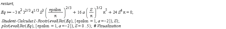 restart; Eq := -3*Pi^2*3^(2/3)*4^(1/3)*S^3*(epsilon/Pi)^(2/3)+16*a*(S/Pi)^(3/2)*Pi^5+24*S^4*Pi = 0; Student:-Calculus1:-Roots(eval(lhs(Eq), [epsilon = 1, a = -2]), S); plot(eval(lhs(Eq), [epsilon = 1, a = -2]), S = 0 .. 5)