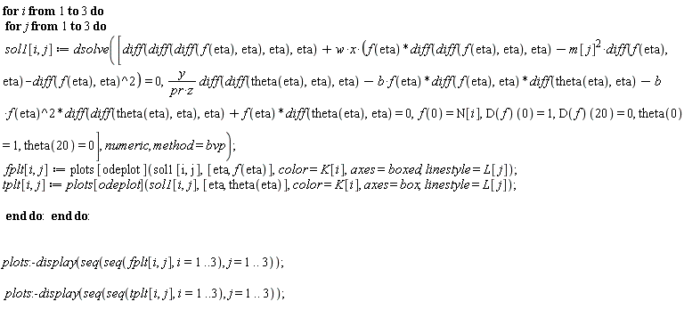 for i to 3 do for j to 3 do sol1[i, j] := dsolve([diff(diff(diff(f(eta), eta), eta), eta)+w*x*(f(eta)*(diff(diff(f(eta), eta), eta))-m[j]^2*(diff(f(eta), eta))-(diff(f(eta), eta))^2) = 0, y*(diff(diff(theta(eta), eta), eta))/(pr*z)-b*f(eta)*(diff(f(eta), eta))*(diff(theta(eta), eta))-b*f(eta)^2*(diff(diff(theta(eta), eta), eta))+f(eta)*(diff(theta(eta), eta)) = 0, f(0) = N[i], (D(f))(0) = 1, (D(f))(20) = 0, theta(0) = 1, theta(20) = 0], numeric, method = bvp); fplt[i, j] := plots[odeplot](sol1[i, j], [eta, f(eta)], color = K[i], axes = boxed, linestyle = L[j]); tplt[i, j] := plots[odeplot](sol1[i, j], [eta, theta(eta)], color = K[i], axes = box, linestyle = L[j]) end do end do; plots:-display(seq(seq(fplt[i, j], i = 1 .. 3), j = 1 .. 3)); plots:-display(seq(seq(tplt[i, j], i = 1 .. 3), j = 1 .. 3))