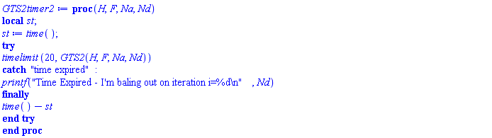 proc (H, F, Na, Nd) local st; st := time(); try timelimit(20, GTS2(H, F, Na, Nd)) catch "time expired": printf("Time Expired - I'm baling out on iteration i=%d
", Nd) finally time()-st end try end proc