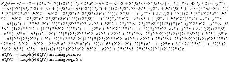 EQN := s1-s2+(2*b2-2^(1/2)*(2*j2^2*x^2-b1^2+b2^2+2*j2*v1-2*j2*v2)^(1/2))^3/(48*j2^2)-(-j2*x+b1)^3/(6*j2^2)+(v1+(-j2*x+b1)^2/(2*j2)+(1/2)*j2*x^2-b1*(-j2*x+b1)/j2)*(tau-x-(2*b2-2^(1/2)*(2*j2^2*x^2-b1^2+b2^2+2*j2*v1-2*j2*v2)^(1/2))/(2*j2)+(-j2*x+b1)/j2+2^(1/2)*(2*j2^2*x^2-b1^2+b2^2+2*j2*v1-2*j2*v2)^(1/2)/(2*j2))+(1/3)*j2*x^3+x*(v1+(-j2*x+b1)^2/(2*j2)-b1*(-j2*x+b1)/j2)+(2*b2-2^(1/2)*(2*j2^2*x^2-b1^2+b2^2+2*j2*v1-2*j2*v2)^(1/2))*(v1-(j2^2*x^2+j2*v1-j2*v2-(1/2)*b1^2+(1/2)*b2^2)/(2*j2)+(-j2*x+b1)^2/(2*j2)+(1/2)*j2*x^2-b1*(-j2*x+b1)/j2)/(2*j2)-v1*(-j2*x+b1)/j2+2^(1/2)*(2*j2^2*x^2-b1^2+b2^2+2*j2*v1-2*j2*v2)^(3/2)/(24*j2^2)+b1*(-j2*x+b1)^2/(2*j2^2)+2^(1/2)*(2*b2-2^(1/2)*(2*j2^2*x^2-b1^2+b2^2+2*j2*v1-2*j2*v2)^(1/2))^2*(2*j2^2*x^2-b1^2+b2^2+2*j2*v1-2*j2*v2)^(1/2)/(16*j2^2)-2^(1/2)*(v1+(-j2*x+b1)^2/(2*j2)+(1/2)*j2*x^2-b1*(-j2*x+b1)/j2)*(2*j2^2*x^2-b1^2+b2^2+2*j2*v1-2*j2*v2)^(1/2)/(2*j2); EQN1 := `assuming`([simplify(EQN)], [positive]); EQN2 := `assuming`([simplify(EQN)], [negative])