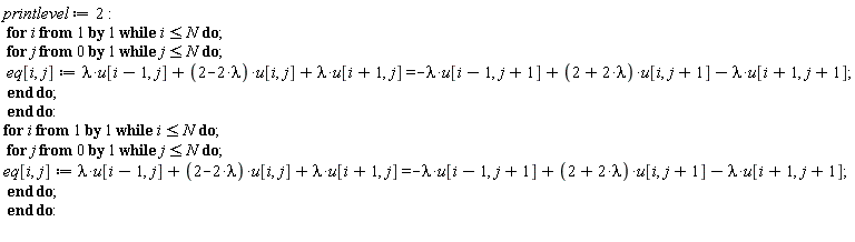 printlevel := 2; for i while i <= N do for j from 0 while j <= N do eq[i, j] := lambda*u[i-1, j]+(2-2*lambda)*u[i, j]+lambda*u[i+1, j] = -lambda*u[i-1, j+1]+(2+2*lambda)*u[i, j+1]-lambda*u[i+1, j+1] end do end do; for i while i <= N do for j from 0 while j <= N do eq[i, j] := lambda*u[i-1, j]+(2-2*lambda)*u[i, j]+lambda*u[i+1, j] = -lambda*u[i-1, j+1]+(2+2*lambda)*u[i, j+1]-lambda*u[i+1, j+1] end do end do