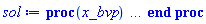 proc (x_bvp) local res, data, solnproc, _ndsol, outpoint, i; option `Copyright (c) 2000 by Waterloo Maple Inc. All rights reserved.`; _EnvDSNumericSaveDigits := Digits; Digits := 15; if _EnvInFsolve = true then outpoint := evalf[_EnvDSNumericSaveDigits](x_bvp) else outpoint := evalf(x_bvp) end if; data := Array(1..4, {(1) = proc (outpoint) local X, Y, YP, yout, errproc, L, V, i; option `Copyright (c) 2000 by Waterloo Maple Inc. All rights reserved.`; X := Vector(8, {(1) = .0, (2) = .13356755121790845, (3) = .30430039984542584, (4) = .4711335427102931, (5) = .6262694366777036, (6) = .7636417442240576, (7) = .8856536401001731, (8) = 1.0}, datatype = float[8], order = C_order); Y := Matrix(8, 2, {(1, 1) = .2, (1, 2) = .6355472386901964, (2, 1) = .28679901058587776, (2, 2) = .6642172351157226, (3, 1) = .4026629349647905, (3, 2) = .6898565048786539, (4, 1) = .5191388059317775, (4, 2) = .7087686351481234, (5, 1) = .6327422107075403, (5, 2) = .7672375606410581, (6, 1) = .745854892367845, (6, 2) = .8933518491303937, (7, 1) = .8652730228741763, (7, 2) = 1.0741950607628237, (8, 1) = 1.0, (8, 2) = 1.2869514632712835}, datatype = float[8], order = C_order); YP := Matrix(8, 2, {(1, 1) = .6355472386901964, (1, 2) = .2, (2, 1) = .6642172351157226, (2, 2) = .2040819987788216, (3, 1) = .6898565048786539, (3, 2) = 0.987321747068094e-1, (4, 1) = .7087686351481234, (4, 2) = .18582163798963208, (5, 1) = .7672375606410581, (5, 2) = .6263258981104891, (6, 1) = .8933518491303937, (6, 2) = 1.2240154135287016, (7, 1) = 1.0741950607628237, (7, 2) = 1.7154194632259072, (8, 1) = 1.2869514632712835, (8, 2) = 1.9589242746631386}, datatype = float[8], order = C_order); errproc := proc (x_bvp) local outpoint, X, Y, yout, L, V, i; option `Copyright (c) 2000 by Waterloo Maple Inc. All rights reserved.`; Digits := 15; outpoint := evalf(x_bvp); X := Vector(8, {(1) = .0, (2) = .13356755121790845, (3) = .30430039984542584, (4) = .4711335427102931, (5) = .6262694366777036, (6) = .7636417442240576, (7) = .8856536401001731, (8) = 1.0}, datatype = float[8], order = C_order); Y := Matrix(8, 2, {(1, 1) = .0, (1, 2) = 0.13030464384801514e-6, (2, 1) = 0.1302535103026619e-7, (2, 2) = 0.14221614646911444e-6, (3, 1) = -0.4128469958203856e-7, (3, 2) = 0.15918945269923148e-6, (4, 1) = -0.7225809617070991e-7, (4, 2) = 0.11203207102741712e-6, (5, 1) = -0.5203959916725329e-7, (5, 2) = 0.648213485009814e-7, (6, 1) = -0.26104233388354814e-7, (6, 2) = 0.4841390359814309e-7, (7, 1) = -0.10238961917655763e-7, (7, 2) = 0.4628901322935305e-7, (8, 1) = .0, (8, 2) = 0.48876597274231683e-7}, datatype = float[8], order = C_order); if not type(outpoint, 'numeric') then if outpoint = "start" or outpoint = "left" then return X[1] elif outpoint = "right" then return X[8] elif outpoint = "order" then return 6 elif outpoint = "error" then return HFloat(1.5918945269923148e-7) elif outpoint = "errorproc" then error "this is already the error procedure" elif outpoint = "rawdata" then return [2, 8, [y(t), diff(y(t), t)], X, Y] else return ('procname')(x_bvp) end if end if; if outpoint < X[1] or X[8] < outpoint then error "solution is only defined in the range %1..%2", X[1], X[8] end if; V := array([1 = 4, 2 = 0]); if Digits <= trunc(evalhf(Digits)) then L := Vector(4, 'datatype' = 'float'[8]); yout := Vector(2, 'datatype' = 'float'[8]); evalhf(`dsolve/numeric/lagrange`(8, 2, X, Y, outpoint, var(yout), var(L), var(V))) else L := Vector(4, 'datatype' = 'sfloat'); yout := Vector(2, 'datatype' = 'sfloat'); `dsolve/numeric/lagrange`(8, 2, X, Y, outpoint, yout, L, V) end if; [t = outpoint, seq('[y(t), diff(y(t), t)]'[i] = yout[i], i = 1 .. 2)] end proc; if not type(outpoint, 'numeric') then if outpoint = "start" or outpoint = "left" then return X[1] elif outpoint = "method" then return "bvp" elif outpoint = "right" then return X[8] elif outpoint = "order" then return 6 elif outpoint = "error" then return HFloat(1.5918945269923148e-7) elif outpoint = "errorproc" then return eval(errproc) elif outpoint = "rawdata" then return [2, 8, "depnames", X, Y, YP] else error "non-numeric value" end if end if; if outpoint < X[1] or X[8] < outpoint then error "solution is only defined in the range %1..%2", X[1], X[8] end if; if Digits <= trunc(evalhf(Digits)) and (_EnvInFsolve <> true or _EnvDSNumericSaveDigits <= trunc(evalhf(Digits))) then V := array( 1 .. 6, [( 1 ) = (7), ( 2 ) = (0), ( 3 ) = (false), ( 4 ) = (false), ( 5 ) = (false), ( 6 ) = (false)  ] ); L := Matrix(7, 2, {(1, 1) = .0, (1, 2) = .0, (2, 1) = .0, (2, 2) = .0, (3, 1) = .0, (3, 2) = .0, (4, 1) = .0, (4, 2) = .0, (5, 1) = .0, (5, 2) = .0, (6, 1) = .0, (6, 2) = .0, (7, 1) = .0, (7, 2) = .0}, datatype = float[8], order = C_order); yout := Vector(2, {(1) = .0, (2) = .0}, datatype = float[8]); evalhf(`dsolve/numeric/hermite`(8, 2, X, Y, YP, outpoint, var(yout), var(L), var(V))) else if _EnvInFsolve = true then Digits := _EnvDSNumericSaveDigits end if; V := array( 1 .. 6, [( 1 ) = (7), ( 2 ) = (0), ( 3 ) = (false), ( 4 ) = (false), ( 5 ) = (false), ( 6 ) = (false)  ] ); L := Matrix(7, 2, {(1, 1) = 0., (1, 2) = 0., (2, 1) = 0., (2, 2) = 0., (3, 1) = 0., (3, 2) = 0., (4, 1) = 0., (4, 2) = 0., (5, 1) = 0., (5, 2) = 0., (6, 1) = 0., (6, 2) = 0., (7, 1) = 0., (7, 2) = 0.}, order = C_order); yout := Vector(2, {(1) = 0., (2) = 0.}); `dsolve/numeric/hermite`(8, 2, X, Y, YP, outpoint, yout, L, V) end if; [outpoint, seq(yout[i], i = 1 .. 2)] end proc, (2) = Array(0..0, {}), (3) = [t, y(t), diff(y(t), t)], (4) = 0}); solnproc := data[1]; if not type(outpoint, 'numeric') then if outpoint = "solnprocedure" then return eval(solnproc) elif member(outpoint, ["start", "left", "right", "errorproc", "rawdata", "order", "error"]) then return solnproc(x_bvp) elif outpoint = "sysvars" then return data[3] elif procname <> unknown then return ('procname')(x_bvp) else _ndsol := pointto(data[2][0]); return ('_ndsol')(x_bvp) end if end if; try res := solnproc(outpoint); [t = res[1], seq('[y(t), diff(y(t), t)]'[i] = res[i+1], i = 1 .. 2)] catch: error  end try end proc