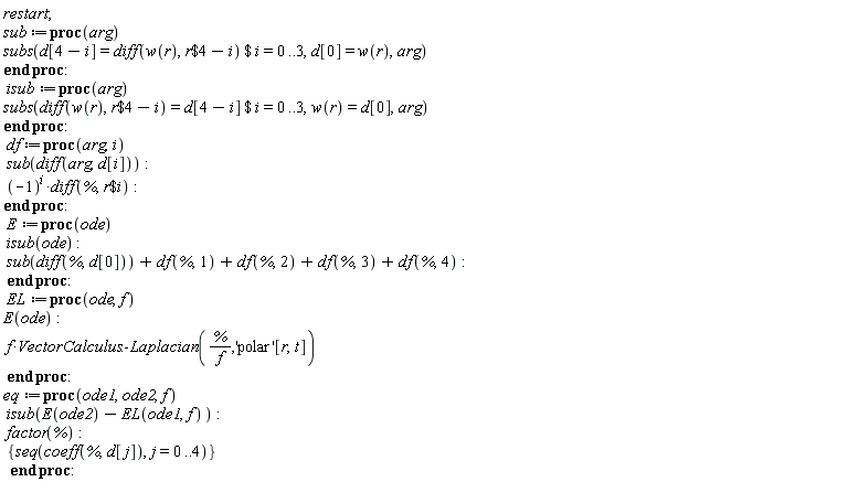 restart; sub := proc (arg) subs(`$`(d[4-i] = diff(w(r), `$`(r, 4-i)), i = 0 .. 3), d[0] = w(r), arg) end proc; isub := proc (arg) subs(`$`(diff(w(r), `$`(r, 4-i)) = d[4-i], i = 0 .. 3), w(r) = d[0], arg) end proc; df := proc (arg, i) sub(diff(arg, d[i])); (-1)^i*(diff(%, `$`(r, i))) end proc; E := proc (ode) isub(ode); sub(diff(%, d[0]))+df(%, 1)+df(%, 2)+df(%, 3)+df(%, 4) end proc; EL := proc (ode, f) E(ode); f*VectorCalculus:-Laplacian(%/f, 'polar'[r, t]) end proc; eq := proc (ode1, ode2, f) isub(E(ode2)-EL(ode1, f)); factor(%); {seq(coeff(%, d[j]), j = 0 .. 4)} end proc