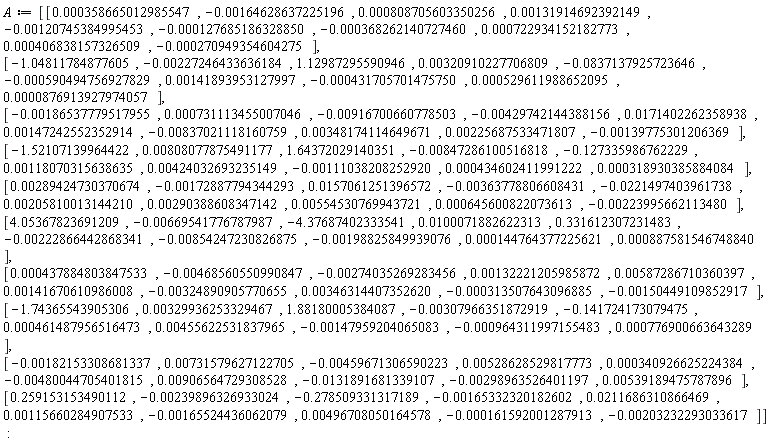 A := Matrix(10, 10, {(1, 1) = 0.358665012985547e-3, (1, 2) = -0.164628637225196e-2, (1, 3) = 0.808705603350256e-3, (1, 4) = 0.131914692392149e-2, (1, 5) = -0.120745384995453e-2, (1, 6) = -0.127685186328850e-3, (1, 7) = -0.368262140727460e-3, (1, 8) = 0.722934152182773e-3, (1, 9) = 0.406838157326509e-3, (1, 10) = -0.270949354604275e-3, (2, 1) = -1.04811784877605, (2, 2) = -0.227246433636184e-2, (2, 3) = 1.12987295590946, (2, 4) = 0.320910227706809e-2, (2, 5) = -0.837137925723646e-1, (2, 6) = -0.590494756927829e-3, (2, 7) = 0.141893953127997e-2, (2, 8) = -0.431705701475750e-3, (2, 9) = 0.529611988652095e-3, (2, 10) = 0.876913927974057e-4, (3, 1) = -0.186537779517955e-2, (3, 2) = 0.731113455007046e-3, (3, 3) = -0.916700660778503e-2, (3, 4) = -0.429742144388156e-2, (3, 5) = 0.171402262358938e-1, (3, 6) = 0.147242552352914e-2, (3, 7) = -0.837021118160759e-2, (3, 8) = 0.348174114649671e-2, (3, 9) = 0.225687533471807e-2, (3, 10) = -0.139775301206369e-2, (4, 1) = -1.52107139964422, (4, 2) = 0.808077875491177e-2, (4, 3) = 1.64372029140351, (4, 4) = -0.847286100516818e-2, (4, 5) = -.127335986762229, (4, 6) = 0.118070315638635e-2, (4, 7) = 0.424032693235149e-2, (4, 8) = -0.111038208252920e-2, (4, 9) = 0.434602411991222e-3, (4, 10) = 0.318930385884084e-3, (5, 1) = 0.289424730370674e-2, (5, 2) = -0.172887794344293e-2, (5, 3) = 0.157061251396572e-1, (5, 4) = -0.363778806608431e-2, (5, 5) = -0.221497403961738e-1, (5, 6) = 0.205810013144210e-2, (5, 7) = 0.290388608347142e-2, (5, 8) = 0.554530769943721e-2, (5, 9) = 0.645600822073613e-3, (5, 10) = -0.223995662113480e-2, (6, 1) = 4.05367823691209, (6, 2) = -0.669541776787987e-2, (6, 3) = -4.37687402333541, (6, 4) = 0.100071882622313e-1, (6, 5) = .331612307231483, (6, 6) = -0.222866442868341e-2, (6, 7) = -0.854247230826875e-2, (6, 8) = -0.198825849939076e-2, (6, 9) = 0.144764377225621e-3, (6, 10) = 0.887581546748840e-3, (7, 1) = 0.437884803847533e-3, (7, 2) = -0.468560550990847e-2, (7, 3) = -0.274035269283456e-2, (7, 4) = 0.132221205985872e-2, (7, 5) = 0.587286710360397e-2, (7, 6) = 0.141670610986008e-2, (7, 7) = -0.324890905770655e-2, (7, 8) = 0.346314407352620e-2, (7, 9) = -0.313507643096885e-3, (7, 10) = -0.150449109852917e-2, (8, 1) = -1.74365543905306, (8, 2) = 0.329936253329467e-2, (8, 3) = 1.88180005384087, (8, 4) = -0.307966351872919e-2, (8, 5) = -.141724173079475, (8, 6) = 0.461487956516473e-3, (8, 7) = 0.455622531837965e-2, (8, 8) = -0.147959204065083e-2, (8, 9) = -0.964311997155483e-3, (8, 10) = 0.776900663643289e-3, (9, 1) = -0.182153308681337e-2, (9, 2) = 0.731579627122705e-2, (9, 3) = -0.459671306590223e-2, (9, 4) = 0.528628529817773e-2, (9, 5) = 0.340926625224384e-3, (9, 6) = -0.480044705401815e-2, (9, 7) = 0.906564729308528e-2, (9, 8) = -0.131891681339107e-1, (9, 9) = -0.298963526401197e-2, (9, 10) = 0.539189475787896e-2, (10, 1) = .259153153490112, (10, 2) = -0.239896326933024e-2, (10, 3) = -.278509331317189, (10, 4) = -0.165332320182602e-2, (10, 5) = 0.211686310866469e-1, (10, 6) = 0.115660284907533e-2, (10, 7) = -0.165524436062079e-2, (10, 8) = 0.496708050164578e-2, (10, 9) = -0.161592001287913e-3, (10, 10) = -0.203232293033617e-2})