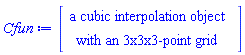 Interpolation:-CubicInterpolation([Vector(3, {(1) = 4.0, (2) = 4.61, (3) = 5.04}), Vector(3, {(1) = 2.0, (2) = 5.0, (3) = 10.0}), Vector(3, {(1) = 3.0, (2) = 10.0, (3) = 30.0})], `Array(1..3, 1..3, 1..3, {(1, 1, 1) = HFloat(0.83), (1, 1, 2) = HFloat(0.83), (1, 1, 3) = HFloat(0.83), (1, 2, 1) = HFloat(0.93), (1, 2, 2) = HFloat(0.93), (1, 2, 3) = HFloat(0.93), (1, 3, 1) = HFloat(0.97), (1, 3, 2) = HFloat(0.97), (1, 3, 3) = HFloat(0.97), (2, 1, 1) = HFloat(0.86), (2, 1, 2) = HFloat(0.86), (2, 1, 3) = HFloat(0.86), (2, 2, 1) = HFloat(0.94), (2, 2, 2) = HFloat(0.94), (2, 2, 3) = HFloat(0.94), (2, 3, 1) = HFloat(0.97), (2, 3, 2) = HFloat(0.97), (2, 3, 3) = HFloat(0.97), (3, 1, 1) = HFloat(0.87), (3, 1, 2) = HFloat(0.87), (3, 1, 3) = HFloat(0.87), (3, 2, 1) = HFloat(0.95), (3, 2, 2) = HFloat(0.95), (3, 2, 3) = HFloat(0.95), (3, 3, 1) = HFloat(0.97), (3, 3, 2) = HFloat(0.97), (3, 3, 3) = HFloat(0.97)})`, verify = false)