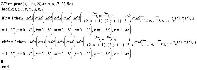 UP := proc (s, GAMMA, N, M, a, b, II, JJ, Rr) local k; i, j, r, p, m, q, n, l; if s = 1 then add(add(add(add(add(add((2/3)*Rr[i, m]*Rr[k, m]*b*add(GAMMA[i, j, q, p]*GAMMA[k, j, q, r]*tau[p](t)*tau[r](t), q = 1 .. N)/((2*m+1)*(2*j+1)*a), i = 0 .. II), k = 0 .. II), m = 0 .. II), j = 0 .. JJ), p = 1 .. M), r = 1 .. M) elif s = 2 then add(add(add(add(add(add((1/2)*Rr[i, m]*Rr[k, m]*b*add(GAMMA[i, j, q, p]*GAMMA[k, j, q, r]*tau[p](t)*tau[r](t), q = 1 .. N)/((2*m+1)*(2*j+1)*a), i = 0 .. II), k = 0 .. II), m = 0 .. II), j = 0 .. JJ), p = 1 .. M), r = 1 .. M) end if end proc