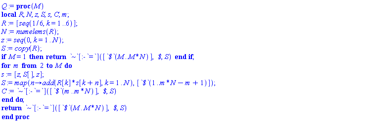 proc (M) local R, N, z, S, s, C, m; R := [seq(1/6, k = 1 .. 6)]; N := numelems(R); z := seq(0, k = 1 .. N); S := copy(R); if M = 1 then return `~`[:-`=`]([`$`(M .. M*N)], ` $`, S) end if; for m from 2 to M do s := [z, S[], z]; S := map(proc (n) options operator, arrow; add(R[k]*s[k+n], k = 1 .. N) end proc, [`$`(1 .. m*N-m+1)]); C := `~`[:-`=`]([`$`(m .. m*N)], ` $`, S) end do; return `~`[:-`=`]([`$`(M .. M*N)], ` $`, S) end proc