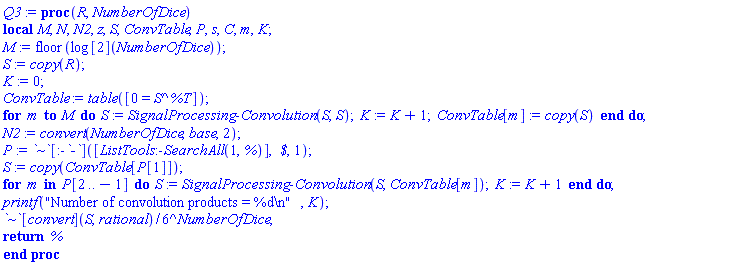 proc (R, NumberOfDice) local M, N, N2, z, S, ConvTable, P, s, C, m, K; M := floor(log[2](NumberOfDice)); S := copy(R); K := 0; ConvTable := table([0 = S^%T]); for m to M do S := SignalProcessing:-Convolution(S, S); K := K+1; ConvTable[m] := copy(S) end do; N2 := convert(NumberOfDice, base, 2); P := `~`[:-`-`]([ListTools:-SearchAll(1, %)], ` $`, 1); S := copy(ConvTable[P[1]]); for m in P[2 .. -1] do S := SignalProcessing:-Convolution(S, ConvTable[m]); K := K+1 end do; printf("Number of convolution products = %d
", K); `~`[convert](S, rational)/6^NumberOfDice; return % end proc