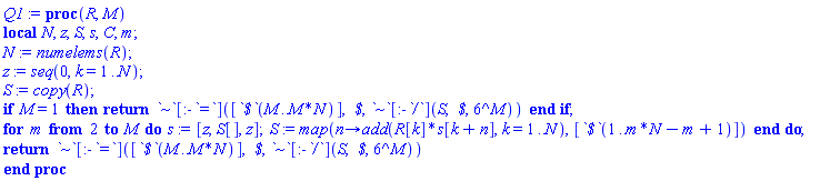 proc (R, M) local N, z, S, s, C, m; N := numelems(R); z := seq(0, k = 1 .. N); S := copy(R); if M = 1 then return `~`[:-`=`]([`$`(M .. M*N)], ` $`, `~`[:-`/`](S, ` $`, 6^M)) end if; for m from 2 to M do s := [z, S[], z]; S := map(proc (n) options operator, arrow; add(R[k]*s[k+n], k = 1 .. N) end proc, [`$`(1 .. m*N-m+1)]) end do; return `~`[:-`=`]([`$`(M .. M*N)], ` $`, `~`[:-`/`](S, ` $`, 6^M)) end proc