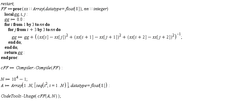 restart; FF := proc (xx::(Array(datatype = float[8])), nn::integer) local gg, i, j; gg := 0.; for i by 3 to nn do for j from i+3 by 3 to nn do gg := gg+1/((xx[i]-xx[j])^2+(xx[i+1]-xx[j+1])^2+(xx[i+2]-xx[j+2])^2) end do end do; return gg end proc; cFF := Compiler:-Compile(FF); N := 10^4-1; A := Array(1 .. N, [seq(i^2, i = 1 .. N)], datatype = float[8]); CodeTools:-Usage(cFF(A, N))