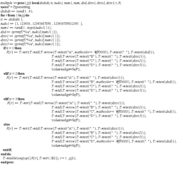 multiple := proc (jjj) local dsdsds, ii, tudo1, num1, num, dsd, dsss1, dsss2, dsss3, r, R; dsdsds := rand(1 .. 4); for r to jjj do ii := dsdsds(); tudo1 := [1, 123456, 12345667890, 123456789012345]; num1 := rand(1 .. nops(tudo1())); dsd := sprintf("%a", tudo1[num1()]); dsss1 := sprintf("%a", tudo1[num1()]); dsss2 := sprintf("%a", tudo1[num1()]); dsss3 := sprintf("%a", tudo1[num1()]); if ii = 1 then R[r] := Typesetting:-mtr(Typesetting:-mtd(Typesetting:-mrow(Typesetting:-mtext("A", mathcolor = `#ff0000`), Typesetting:-mtext(". "), Typesetting:-mtext(dsd))), Typesetting:-mtd(Typesetting:-mrow(Typesetting:-mtext("B"), Typesetting:-mtext(". "), Typesetting:-mtext(dsss1))), Typesetting:-mtd(Typesetting:-mrow(Typesetting:-mtext("C"), Typesetting:-mtext(". "), Typesetting:-mtext(dsss2))), Typesetting:-mtd(Typesetting:-mrow(Typesetting:-mtext("D"), Typesetting:-mtext(". "), Typesetting:-mtext(dsss3))), 'columnalign' = 'left') elif ii = 2 then R[r] := Typesetting:-mtr(Typesetting:-mtd(Typesetting:-mrow(Typesetting:-mtext("A"), Typesetting:-mtext(". "), Typesetting:-mtext(dsss1))), Typesetting:-mtd(Typesetting:-mrow(Typesetting:-mtext("B", mathcolor = `#ff0000`), Typesetting:-mtext(". "), Typesetting:-mtext(dsd))), Typesetting:-mtd(Typesetting:-mrow(Typesetting:-mtext("C"), Typesetting:-mtext(". "), Typesetting:-mtext(dsss2))), Typesetting:-mtd(Typesetting:-mrow(Typesetting:-mtext("D"), Typesetting:-mtext(". "), Typesetting:-mtext(dsss3))), 'columnalign' = 'left') elif ii = 3 then R[r] := Typesetting:-mtr(Typesetting:-mtd(Typesetting:-mrow(Typesetting:-mtext("A"), Typesetting:-mtext(". "), Typesetting:-mtext(dsss1))), Typesetting:-mtd(Typesetting:-mrow(Typesetting:-mtext("B"), Typesetting:-mtext(". "), Typesetting:-mtext(dsss2))), Typesetting:-mtd(Typesetting:-mrow(Typesetting:-mtext("C", mathcolor = `#ff0000`), Typesetting:-mtext(". "), Typesetting:-mtext(dsd))), Typesetting:-mtd(Typesetting:-mrow(Typesetting:-mtext("D"), Typesetting:-mtext(". "), Typesetting:-mtext(dsss3))), 'columnalign' = 'left') else R[r] := Typesetting:-mtr(Typesetting:-mtd(Typesetting:-mrow(Typesetting:-mtext("A"), Typesetting:-mtext(". "), Typesetting:-mtext(dsss1))), Typesetting:-mtd(Typesetting:-mrow(Typesetting:-mtext("B"), Typesetting:-mtext(". "), Typesetting:-mtext(dsss2))), Typesetting:-mtd(Typesetting:-mrow(Typesetting:-mtext("C"), Typesetting:-mtext(". "), Typesetting:-mtext(dsss3))), Typesetting:-mtd(Typesetting:-mrow(Typesetting:-mtext("D", mathcolor = `#ff0000`), Typesetting:-mtext(". "), Typesetting:-mtext(dsd))), 'columnalign' = 'left') end if end do; Typesetting:-mtable(seq(op([R[r], `$`(Typesetting:-mtr(), 2)]), r = 1 .. jjj)) end proc