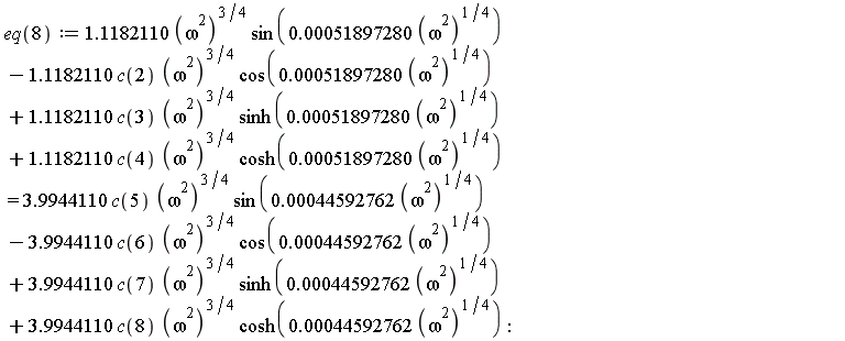 eq(8) := 1.1182110*(omega^2)^(3/4)*sin(0.51897280e-3*(omega^2)^(1/4))-1.1182110*c(2)*(omega^2)^(3/4)*cos(0.51897280e-3*(omega^2)^(1/4))+1.1182110*c(3)*(omega^2)^(3/4)*sinh(0.51897280e-3*(omega^2)^(1/4))+1.1182110*c(4)*(omega^2)^(3/4)*cosh(0.51897280e-3*(omega^2)^(1/4)) = 3.9944110*c(5)*(omega^2)^(3/4)*sin(0.44592762e-3*(omega^2)^(1/4))-3.9944110*c(6)*(omega^2)^(3/4)*cos(0.44592762e-3*(omega^2)^(1/4))+3.9944110*c(7)*(omega^2)^(3/4)*sinh(0.44592762e-3*(omega^2)^(1/4))+3.9944110*c(8)*(omega^2)^(3/4)*cosh(0.44592762e-3*(omega^2)^(1/4))