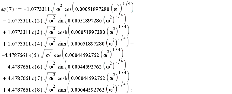 eq(7) := -1.0773311*sqrt(omega^2)*cos(0.51897280e-3*(omega^2)^(1/4))-1.0773311*c(2)*sqrt(omega^2)*sin(0.51897280e-3*(omega^2)^(1/4))+1.0773311*c(3)*sqrt(omega^2)*cosh(0.51897280e-3*(omega^2)^(1/4))+1.0773311*c(4)*sqrt(omega^2)*sinh(0.51897280e-3*(omega^2)^(1/4)) = -4.4787661*c(5)*sqrt(omega^2)*cos(0.44592762e-3*(omega^2)^(1/4))-4.4787661*c(6)*sqrt(omega^2)*sin(0.44592762e-3*(omega^2)^(1/4))+4.4787661*c(7)*sqrt(omega^2)*cosh(0.44592762e-3*(omega^2)^(1/4))+4.4787661*c(8)*sqrt(omega^2)*sinh(0.44592762e-3*(omega^2)^(1/4))