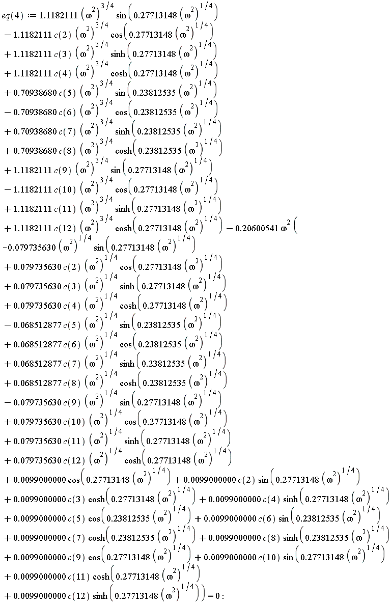 eq(4) := 1.1182111*(omega^2)^(3/4)*sin(.27713148*(omega^2)^(1/4))-1.1182111*c(2)*(omega^2)^(3/4)*cos(.27713148*(omega^2)^(1/4))+1.1182111*c(3)*(omega^2)^(3/4)*sinh(.27713148*(omega^2)^(1/4))+1.1182111*c(4)*(omega^2)^(3/4)*cosh(.27713148*(omega^2)^(1/4))+.70938680*c(5)*(omega^2)^(3/4)*sin(.23812535*(omega^2)^(1/4))-.70938680*c(6)*(omega^2)^(3/4)*cos(.23812535*(omega^2)^(1/4))+.70938680*c(7)*(omega^2)^(3/4)*sinh(.23812535*(omega^2)^(1/4))+.70938680*c(8)*(omega^2)^(3/4)*cosh(.23812535*(omega^2)^(1/4))+1.1182111*c(9)*(omega^2)^(3/4)*sin(.27713148*(omega^2)^(1/4))-1.1182111*c(10)*(omega^2)^(3/4)*cos(.27713148*(omega^2)^(1/4))+1.1182111*c(11)*(omega^2)^(3/4)*sinh(.27713148*(omega^2)^(1/4))+1.1182111*c(12)*(omega^2)^(3/4)*cosh(.27713148*(omega^2)^(1/4))-.20600541*omega^2*(-0.79735630e-1*(omega^2)^(1/4)*sin(.27713148*(omega^2)^(1/4))+0.79735630e-1*c(2)*(omega^2)^(1/4)*cos(.27713148*(omega^2)^(1/4))+0.79735630e-1*c(3)*(omega^2)^(1/4)*sinh(.27713148*(omega^2)^(1/4))+0.79735630e-1*c(4)*(omega^2)^(1/4)*cosh(.27713148*(omega^2)^(1/4))-0.68512877e-1*c(5)*(omega^2)^(1/4)*sin(.23812535*(omega^2)^(1/4))+0.68512877e-1*c(6)*(omega^2)^(1/4)*cos(.23812535*(omega^2)^(1/4))+0.68512877e-1*c(7)*(omega^2)^(1/4)*sinh(.23812535*(omega^2)^(1/4))+0.68512877e-1*c(8)*(omega^2)^(1/4)*cosh(.23812535*(omega^2)^(1/4))-0.79735630e-1*c(9)*(omega^2)^(1/4)*sin(.27713148*(omega^2)^(1/4))+0.79735630e-1*c(10)*(omega^2)^(1/4)*cos(.27713148*(omega^2)^(1/4))+0.79735630e-1*c(11)*(omega^2)^(1/4)*sinh(.27713148*(omega^2)^(1/4))+0.79735630e-1*c(12)*(omega^2)^(1/4)*cosh(.27713148*(omega^2)^(1/4))+0.99000000e-2*cos(.27713148*(omega^2)^(1/4))+0.99000000e-2*c(2)*sin(.27713148*(omega^2)^(1/4))+0.99000000e-2*c(3)*cosh(.27713148*(omega^2)^(1/4))+0.99000000e-2*c(4)*sinh(.27713148*(omega^2)^(1/4))+0.99000000e-2*c(5)*cos(.23812535*(omega^2)^(1/4))+0.99000000e-2*c(6)*sin(.23812535*(omega^2)^(1/4))+0.99000000e-2*c(7)*cosh(.23812535*(omega^2)^(1/4))+0.99000000e-2*c(8)*sinh(.23812535*(omega^2)^(1/4))+0.99000000e-2*c(9)*cos(.27713148*(omega^2)^(1/4))+0.99000000e-2*c(10)*sin(.27713148*(omega^2)^(1/4))+0.99000000e-2*c(11)*cosh(.27713148*(omega^2)^(1/4))+0.99000000e-2*c(12)*sinh(.27713148*(omega^2)^(1/4))) = 0