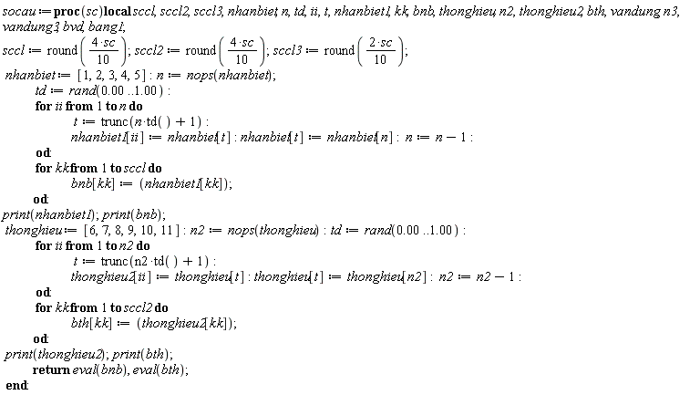 socau := proc (sc) local sccl, sccl2, sccl3, nhanbiet, n, td, ii, t, nhanbiet1, kk, bnb, thonghieu, n2, thonghieu2, bth, vandung, n3, vandung3, bvd, bang1; sccl := round((2/5)*sc); sccl2 := round((2/5)*sc); sccl3 := round((1/5)*sc); nhanbiet := [1, 2, 3, 4, 5]; n := nops(nhanbiet); td := rand(0. .. 1.00); for ii to n do t := trunc(n*td()+1); nhanbiet1[ii] := nhanbiet[t]; nhanbiet[t] := nhanbiet[n]; n := n-1 end do; for kk to sccl do bnb[kk] := nhanbiet1[kk] end do; print(nhanbiet1); print(bnb); thonghieu := [6, 7, 8, 9, 10, 11]; n2 := nops(thonghieu); td := rand(0. .. 1.00); for ii to n2 do t := trunc(n2*td()+1); thonghieu2[ii] := thonghieu[t]; thonghieu[t] := thonghieu[n2]; n2 := n2-1 end do; for kk to sccl2 do bth[kk] := thonghieu2[kk] end do; print(thonghieu2); print(bth); return eval(bnb), eval(bth) end proc