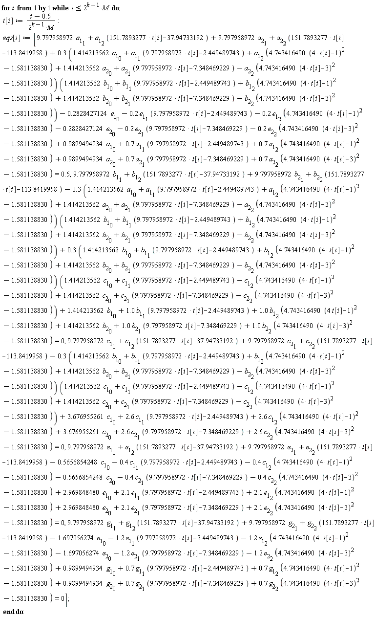 for i while i <= 2^(k-1)*M do t[i] := (i-.5)/(2^(k-1)*M); eqs[i] := [9.797958972*a[1][1]+a[1][2]*(151.7893277*t[i]-37.94733192)+9.797958972*a[2][1]+a[2][2]*(151.7893277*t[i]-113.8419958)+(.3*(1.414213562*a[1][0]+a[1][1]*(9.797958972*t[i]-2.449489743)+a[1][2]*(4.743416490*(4*t[i]-1)^2-1.581138830)+1.414213562*a[2][0]+a[2][1]*(9.797958972*t[i]-7.348469229)+a[2][2]*(4.743416490*(4*t[i]-3)^2-1.581138830)))*(1.414213562*b[1][0]+b[1][1]*(9.797958972*t[i]-2.449489743)+b[1][2]*(4.743416490*(4*t[i]-1)^2-1.581138830)+1.414213562*b[2][0]+b[2][1]*(9.797958972*t[i]-7.348469229)+b[2][2]*(4.743416490*(4*t[i]-3)^2-1.581138830))-.2828427124*e[1][0]-.2*e[1][1]*(9.797958972*t[i]-2.449489743)-.2*e[1][2]*(4.743416490*(4*t[i]-1)^2-1.581138830)-.2828427124*e[2][0]-.2*e[2][1]*(9.797958972*t[i]-7.348469229)-.2*e[2][2]*(4.743416490*(4*t[i]-3)^2-1.581138830)+.9899494934*a[1][0]+.7*a[1][1]*(9.797958972*t[i]-2.449489743)+.7*a[1][2]*(4.743416490*(4*t[i]-1)^2-1.581138830)+.9899494934*a[2][0]+.7*a[2][1]*(9.797958972*t[i]-7.348469229)+.7*a[2][2]*(4.743416490*(4*t[i]-3)^2-1.581138830) = .5, 9.797958972*b[1][1]+b[1][2]*(151.7893277*t[i]-37.94733192)+9.797958972*b[2][1]+b[2][2]*(151.7893277*t[i]-113.8419958)-(.3*(1.414213562*a[1][0]+a[1][1]*(9.797958972*t[i]-2.449489743)+a[1][2]*(4.743416490*(4*t[i]-1)^2-1.581138830)+1.414213562*a[2][0]+a[2][1]*(9.797958972*t[i]-7.348469229)+a[2][2]*(4.743416490*(4*t[i]-3)^2-1.581138830)))*(1.414213562*b[1][0]+b[1][1]*(9.797958972*t[i]-2.449489743)+b[1][2]*(4.743416490*(4*t[i]-1)^2-1.581138830)+1.414213562*b[2][0]+b[2][1]*(9.797958972*t[i]-7.348469229)+b[2][2]*(4.743416490*(4*t[i]-3)^2-1.581138830))+(.3*(1.414213562*b[1][0]+b[1][1]*(9.797958972*t[i]-2.449489743)+b[1][2]*(4.743416490*(4*t[i]-1)^2-1.581138830)+1.414213562*b[2][0]+b[2][1]*(9.797958972*t[i]-7.348469229)+b[2][2]*(4.743416490*(4*t[i]-3)^2-1.581138830)))*(1.414213562*c[1][0]+c[1][1]*(9.797958972*t[i]-2.449489743)+c[1][2]*(4.743416490*(4*t[i]-1)^2-1.581138830)+1.414213562*c[2][0]+c[2][1]*(9.797958972*t[i]-7.348469229)+c[2][2]*(4.743416490*(4*t[i]-3)^2-1.581138830))+1.414213562*b[1][0]+1.0*b[1][1]*(9.797958972*t[i]-2.449489743)+1.0*b[1][2]*(4.743416490*(4*t[i]-1)^2-1.581138830)+1.414213562*b[2][0]+1.0*b[2][1]*(9.797958972*t[i]-7.348469229)+1.0*b[2][2]*(4.743416490*(4*t[i]-3)^2-1.581138830) = 0, 9.797958972*c[1][1]+c[1][2]*(151.7893277*t[i]-37.94733192)+9.797958972*c[2][1]+c[2][2]*(151.7893277*t[i]-113.8419958)-(.3*(1.414213562*b[1][0]+b[1][1]*(9.797958972*t[i]-2.449489743)+b[1][2]*(4.743416490*(4*t[i]-1)^2-1.581138830)+1.414213562*b[2][0]+b[2][1]*(9.797958972*t[i]-7.348469229)+b[2][2]*(4.743416490*(4*t[i]-3)^2-1.581138830)))*(1.414213562*c[1][0]+c[1][1]*(9.797958972*t[i]-2.449489743)+c[1][2]*(4.743416490*(4*t[i]-1)^2-1.581138830)+1.414213562*c[2][0]+c[2][1]*(9.797958972*t[i]-7.348469229)+c[2][2]*(4.743416490*(4*t[i]-3)^2-1.581138830))+3.676955261*c[1][0]+2.6*c[1][1]*(9.797958972*t[i]-2.449489743)+2.6*c[1][2]*(4.743416490*(4*t[i]-1)^2-1.581138830)+3.676955261*c[2][0]+2.6*c[2][1]*(9.797958972*t[i]-7.348469229)+2.6*c[2][2]*(4.743416490*(4*t[i]-3)^2-1.581138830) = 0, 9.797958972*e[1][1]+e[1][2]*(151.7893277*t[i]-37.94733192)+9.797958972*e[2][1]+e[2][2]*(151.7893277*t[i]-113.8419958)-.5656854248*c[1][0]-.4*c[1][1]*(9.797958972*t[i]-2.449489743)-.4*c[1][2]*(4.743416490*(4*t[i]-1)^2-1.581138830)-.5656854248*c[2][0]-.4*c[2][1]*(9.797958972*t[i]-7.348469229)-.4*c[2][2]*(4.743416490*(4*t[i]-3)^2-1.581138830)+2.969848480*e[1][0]+2.1*e[1][1]*(9.797958972*t[i]-2.449489743)+2.1*e[1][2]*(4.743416490*(4*t[i]-1)^2-1.581138830)+2.969848480*e[2][0]+2.1*e[2][1]*(9.797958972*t[i]-7.348469229)+2.1*e[2][2]*(4.743416490*(4*t[i]-3)^2-1.581138830) = 0, 9.797958972*g[1][1]+g[1][2]*(151.7893277*t[i]-37.94733192)+9.797958972*g[2][1]+g[2][2]*(151.7893277*t[i]-113.8419958)-1.697056274*e[1][0]-1.2*e[1][1]*(9.797958972*t[i]-2.449489743)-1.2*e[1][2]*(4.743416490*(4*t[i]-1)^2-1.581138830)-1.697056274*e[2][0]-1.2*e[2][1]*(9.797958972*t[i]-7.348469229)-1.2*e[2][2]*(4.743416490*(4*t[i]-3)^2-1.581138830)+.9899494934*g[1][0]+.7*g[1][1]*(9.797958972*t[i]-2.449489743)+.7*g[1][2]*(4.743416490*(4*t[i]-1)^2-1.581138830)+.9899494934*g[2][0]+.7*g[2][1]*(9.797958972*t[i]-7.348469229)+.7*g[2][2]*(4.743416490*(4*t[i]-3)^2-1.581138830) = 0] end do