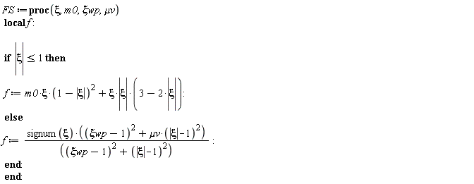 FS := proc (xi, m0, `&xi;wp`, `&mu;v`) local f; if abs(xi) <= 1 then f := xi*m0*(1-abs(xi))^2+xi*abs(xi)*(3-2*abs(xi)) else f := signum(xi)*((`&xi;wp`-1)^2+`&mu;v`*(abs(xi)-1)^2)/((`&xi;wp`-1)^2+(abs(xi)-1)^2) end if end proc: