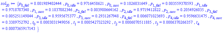 {p[0, fail] = 0.1989402444e-2, p[0, idle] = .9716458621, p[0, succ] = .1026031649, p[1, fail] = 0.3559370593e-2, p[1, idle] = .9718787340, p[1, succ] = .1837082346, p[2, fail] = 0.3980664162e-2, p[2, idle] = .9719412822, p[2, succ] = .2054926035, p[3, fail] = 0.5251149844e-2, p[3, idle] = .9595675377, p[3, succ] = .2931267948, p[4, fail] = 0.6071023693e-2, p[4, idle] = .9596631475, p[4, succ] = .3389752792, t[0] = 0.3031949056e-3, t[1] = 0.5427323292e-3, t[2] = 0.6070511885e-3, t[3] = 0.6370266357e-3, t[4] = 0.7365917143e-3}