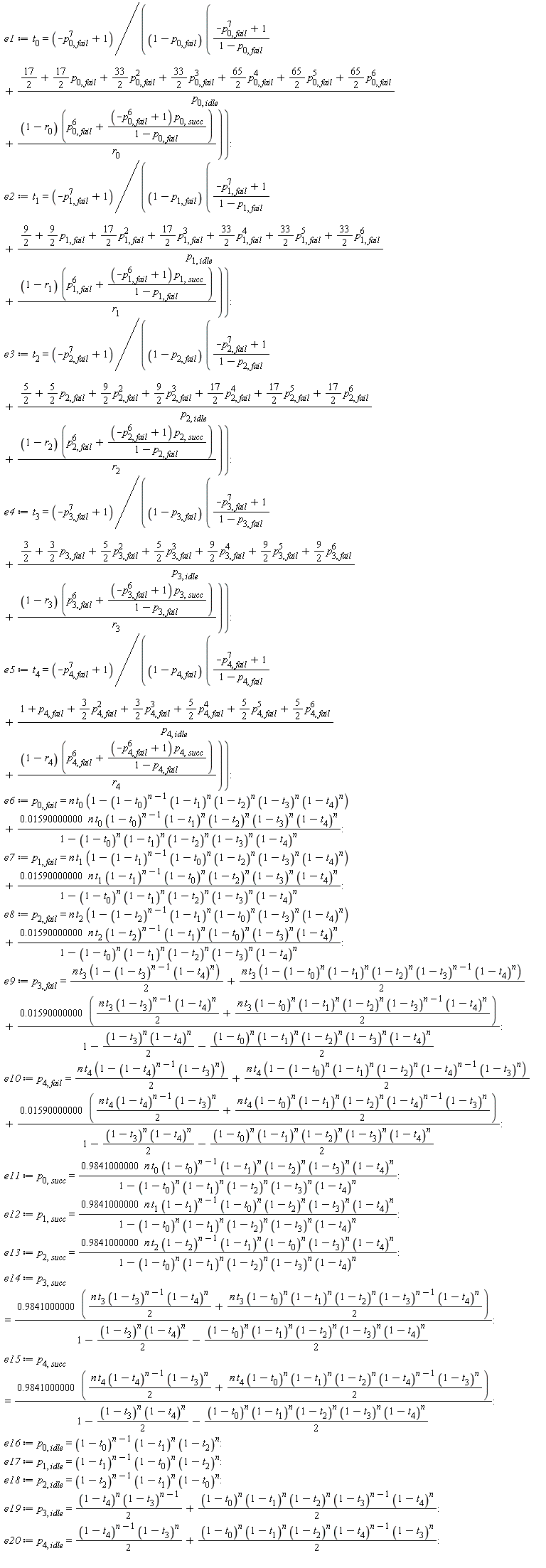 e1 := t[0] = (-p[0, fail]^7+1)/((1-p[0, fail])*((-p[0, fail]^7+1)/(1-p[0, fail])+(17/2+(17/2)*p[0, fail]+(33/2)*p[0, fail]^2+(33/2)*p[0, fail]^3+(65/2)*p[0, fail]^4+(65/2)*p[0, fail]^5+(65/2)*p[0, fail]^6)/p[0, idle]+(1-r[0])*(p[0, fail]^6+(-p[0, fail]^6+1)*p[0, succ]/(1-p[0, fail]))/r[0])); e2 := t[1] = (-p[1, fail]^7+1)/((1-p[1, fail])*((-p[1, fail]^7+1)/(1-p[1, fail])+(9/2+(9/2)*p[1, fail]+(17/2)*p[1, fail]^2+(17/2)*p[1, fail]^3+(33/2)*p[1, fail]^4+(33/2)*p[1, fail]^5+(33/2)*p[1, fail]^6)/p[1, idle]+(1-r[1])*(p[1, fail]^6+(-p[1, fail]^6+1)*p[1, succ]/(1-p[1, fail]))/r[1])); e3 := t[2] = (-p[2, fail]^7+1)/((1-p[2, fail])*((-p[2, fail]^7+1)/(1-p[2, fail])+(5/2+(5/2)*p[2, fail]+(9/2)*p[2, fail]^2+(9/2)*p[2, fail]^3+(17/2)*p[2, fail]^4+(17/2)*p[2, fail]^5+(17/2)*p[2, fail]^6)/p[2, idle]+(1-r[2])*(p[2, fail]^6+(-p[2, fail]^6+1)*p[2, succ]/(1-p[2, fail]))/r[2])); e4 := t[3] = (-p[3, fail]^7+1)/((1-p[3, fail])*((-p[3, fail]^7+1)/(1-p[3, fail])+(3/2+(3/2)*p[3, fail]+(5/2)*p[3, fail]^2+(5/2)*p[3, fail]^3+(9/2)*p[3, fail]^4+(9/2)*p[3, fail]^5+(9/2)*p[3, fail]^6)/p[3, idle]+(1-r[3])*(p[3, fail]^6+(-p[3, fail]^6+1)*p[3, succ]/(1-p[3, fail]))/r[3])); e5 := t[4] = (-p[4, fail]^7+1)/((1-p[4, fail])*((-p[4, fail]^7+1)/(1-p[4, fail])+(1+p[4, fail]+(3/2)*p[4, fail]^2+(3/2)*p[4, fail]^3+(5/2)*p[4, fail]^4+(5/2)*p[4, fail]^5+(5/2)*p[4, fail]^6)/p[4, idle]+(1-r[4])*(p[4, fail]^6+(-p[4, fail]^6+1)*p[4, succ]/(1-p[4, fail]))/r[4])); e6 := p[0, fail] = n*t[0]*(1-(1-t[0])^(n-1)*(1-t[1])^n*(1-t[2])^n*(1-t[3])^n*(1-t[4])^n)+0.1590000000e-1*n*t[0]*(1-t[0])^(n-1)*(1-t[1])^n*(1-t[2])^n*(1-t[3])^n*(1-t[4])^n/(1-(1-t[0])^n*(1-t[1])^n*(1-t[2])^n*(1-t[3])^n*(1-t[4])^n); e7 := p[1, fail] = n*t[1]*(1-(1-t[1])^(n-1)*(1-t[0])^n*(1-t[2])^n*(1-t[3])^n*(1-t[4])^n)+0.1590000000e-1*n*t[1]*(1-t[1])^(n-1)*(1-t[0])^n*(1-t[2])^n*(1-t[3])^n*(1-t[4])^n/(1-(1-t[0])^n*(1-t[1])^n*(1-t[2])^n*(1-t[3])^n*(1-t[4])^n); e8 := p[2, fail] = n*t[2]*(1-(1-t[2])^(n-1)*(1-t[1])^n*(1-t[0])^n*(1-t[3])^n*(1-t[4])^n)+0.1590000000e-1*n*t[2]*(1-t[2])^(n-1)*(1-t[1])^n*(1-t[0])^n*(1-t[3])^n*(1-t[4])^n/(1-(1-t[0])^n*(1-t[1])^n*(1-t[2])^n*(1-t[3])^n*(1-t[4])^n); e9 := p[3, fail] = (1/2)*n*t[3]*(1-(1-t[3])^(n-1)*(1-t[4])^n)+(1/2)*n*t[3]*(1-(1-t[0])^n*(1-t[1])^n*(1-t[2])^n*(1-t[3])^(n-1)*(1-t[4])^n)+(0.1590000000e-1*((1/2)*n*t[3]*(1-t[3])^(n-1)*(1-t[4])^n+(1/2)*n*t[3]*(1-t[0])^n*(1-t[1])^n*(1-t[2])^n*(1-t[3])^(n-1)*(1-t[4])^n))/(1-(1/2)*(1-t[3])^n*(1-t[4])^n-(1/2)*(1-t[0])^n*(1-t[1])^n*(1-t[2])^n*(1-t[3])^n*(1-t[4])^n); e10 := p[4, fail] = (1/2)*n*t[4]*(1-(1-t[4])^(n-1)*(1-t[3])^n)+(1/2)*n*t[4]*(1-(1-t[0])^n*(1-t[1])^n*(1-t[2])^n*(1-t[4])^(n-1)*(1-t[3])^n)+(0.1590000000e-1*((1/2)*n*t[4]*(1-t[4])^(n-1)*(1-t[3])^n+(1/2)*n*t[4]*(1-t[0])^n*(1-t[1])^n*(1-t[2])^n*(1-t[4])^(n-1)*(1-t[3])^n))/(1-(1/2)*(1-t[3])^n*(1-t[4])^n-(1/2)*(1-t[0])^n*(1-t[1])^n*(1-t[2])^n*(1-t[3])^n*(1-t[4])^n); e11 := p[0, succ] = .9841000000*n*t[0]*(1-t[0])^(n-1)*(1-t[1])^n*(1-t[2])^n*(1-t[3])^n*(1-t[4])^n/(1-(1-t[0])^n*(1-t[1])^n*(1-t[2])^n*(1-t[3])^n*(1-t[4])^n); e12 := p[1, succ] = .9841000000*n*t[1]*(1-t[1])^(n-1)*(1-t[0])^n*(1-t[2])^n*(1-t[3])^n*(1-t[4])^n/(1-(1-t[0])^n*(1-t[1])^n*(1-t[2])^n*(1-t[3])^n*(1-t[4])^n); e13 := p[2, succ] = .9841000000*n*t[2]*(1-t[2])^(n-1)*(1-t[1])^n*(1-t[0])^n*(1-t[3])^n*(1-t[4])^n/(1-(1-t[0])^n*(1-t[1])^n*(1-t[2])^n*(1-t[3])^n*(1-t[4])^n); e14 := p[3, succ] = (.9841000000*((1/2)*n*t[3]*(1-t[3])^(n-1)*(1-t[4])^n+(1/2)*n*t[3]*(1-t[0])^n*(1-t[1])^n*(1-t[2])^n*(1-t[3])^(n-1)*(1-t[4])^n))/(1-(1/2)*(1-t[3])^n*(1-t[4])^n-(1/2)*(1-t[0])^n*(1-t[1])^n*(1-t[2])^n*(1-t[3])^n*(1-t[4])^n); e15 := p[4, succ] = (.9841000000*((1/2)*n*t[4]*(1-t[4])^(n-1)*(1-t[3])^n+(1/2)*n*t[4]*(1-t[0])^n*(1-t[1])^n*(1-t[2])^n*(1-t[4])^(n-1)*(1-t[3])^n))/(1-(1/2)*(1-t[3])^n*(1-t[4])^n-(1/2)*(1-t[0])^n*(1-t[1])^n*(1-t[2])^n*(1-t[3])^n*(1-t[4])^n); e16 := p[0, idle] = (1-t[0])^(n-1)*(1-t[1])^n*(1-t[2])^n; e17 := p[1, idle] = (1-t[1])^(n-1)*(1-t[0])^n*(1-t[2])^n; e18 := p[2, idle] = (1-t[2])^(n-1)*(1-t[1])^n*(1-t[0])^n; e19 := p[3, idle] = (1/2)*(1-t[3])^(n-1)*(1-t[4])^n+(1/2)*(1-t[0])^n*(1-t[1])^n*(1-t[2])^n*(1-t[3])^(n-1)*(1-t[4])^n; e20 := p[4, idle] = (1/2)*(1-t[4])^(n-1)*(1-t[3])^n+(1/2)*(1-t[0])^n*(1-t[1])^n*(1-t[2])^n*(1-t[4])^(n-1)*(1-t[3])^n