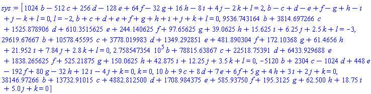 [1024*b-512*c+256*d-128*e+64*f-32*g+16*h-8*i+4*j-2*k+l = 2, b-c+d-e+f-g+h-i+j-k+l = 0, l = -2, b+c+d+e+f+g+h+i+j+k+l = 0, 9536.743164*b+3814.697266*c+1525.878906*d+610.3515625*e+244.140625*f+97.65625*g+39.0625*h+15.625*i+6.25*j+2.5*k+l = -3, 29619.67667*b+10578.45595*c+3778.019983*d+1349.292851*e+481.890304*f+172.10368*g+61.4656*h+21.952*i+7.84*j+2.8*k+l = 0, 275854.7354*b+78815.63867*c+22518.75391*d+6433.929688*e+1838.265625*f+525.21875*g+150.0625*h+42.875*i+12.25*j+3.5*k+l = 0, -5120*b+2304*c-1024*d+448*e-192*f+80*g-32*h+12*i-4*j+k = 0, k = 0, 10*b+9*c+8*d+7*e+6*f+5*g+4*h+3*i+2*j+k = 0, 38146.97266*b+13732.91015*c+4882.812500*d+1708.984375*e+585.93750*f+195.3125*g+62.500*h+18.75*i+5.0*j+k = 0]