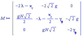 Matrix(3, 3, {(1, 1) = -2*lambda-`#msub(mi("&kappa;",fontstyle = "normal"),mi("c"))`, (1, 2) = -2*sqrt(2)*g, (1, 3) = 0, (2, 1) = (1/2)*g*N*sqrt(2), (2, 2) = -lambda-(1/2)*`#msub(mi("&kappa;",fontstyle = "normal"),mi("c"))`-`#msub(mi("&gamma;",fontstyle = "normal"),mi("&phi;",fontstyle = "normal"))`, (2, 3) = -sqrt(2)*g, (3, 1) = 0, (3, 2) = g*N*sqrt(2), (3, 3) = -2*`#msub(mi("&gamma;",fontstyle = "normal"),mi("&phi;",fontstyle = "normal"))`})
