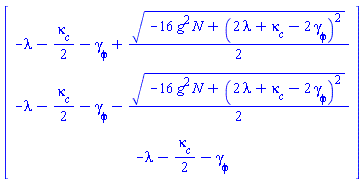 Vector(3, {(1) = -lambda-(1/2)*`#msub(mi("&kappa;",fontstyle = "normal"),mi("c"))`-`#msub(mi("&gamma;",fontstyle = "normal"),mi("&phi;",fontstyle = "normal"))`+(1/2)*sqrt(-16*N*g^2+(2*lambda+`#msub(mi("&kappa;",fontstyle = "normal"),mi("c"))`-2*`#msub(mi("&gamma;",fontstyle = "normal"),mi("&phi;",fontstyle = "normal"))`)^2), (2) = -lambda-(1/2)*`#msub(mi("&kappa;",fontstyle = "normal"),mi("c"))`-`#msub(mi("&gamma;",fontstyle = "normal"),mi("&phi;",fontstyle = "normal"))`-(1/2)*sqrt(-16*N*g^2+(2*lambda+`#msub(mi("&kappa;",fontstyle = "normal"),mi("c"))`-2*`#msub(mi("&gamma;",fontstyle = "normal"),mi("&phi;",fontstyle = "normal"))`)^2), (3) = -lambda-(1/2)*`#msub(mi("&kappa;",fontstyle = "normal"),mi("c"))`-`#msub(mi("&gamma;",fontstyle = "normal"),mi("&phi;",fontstyle = "normal"))`})