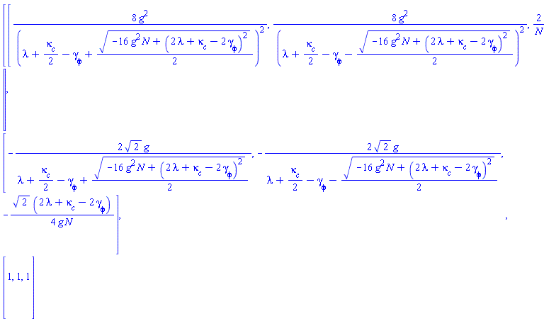 Matrix(3, 3, {(1, 1) = 8*g^2/(lambda+(1/2)*`#msub(mi("&kappa;",fontstyle = "normal"),mi("c"))`-`#msub(mi("&gamma;",fontstyle = "normal"),mi("&phi;",fontstyle = "normal"))`+(1/2)*sqrt(-16*g^2*N+(2*lambda+`#msub(mi("&kappa;",fontstyle = "normal"),mi("c"))`-2*`#msub(mi("&gamma;",fontstyle = "normal"),mi("&phi;",fontstyle = "normal"))`)^2))^2, (1, 2) = 8*g^2/(lambda+(1/2)*`#msub(mi("&kappa;",fontstyle = "normal"),mi("c"))`-`#msub(mi("&gamma;",fontstyle = "normal"),mi("&phi;",fontstyle = "normal"))`-(1/2)*sqrt(-16*g^2*N+(2*lambda+`#msub(mi("&kappa;",fontstyle = "normal"),mi("c"))`-2*`#msub(mi("&gamma;",fontstyle = "normal"),mi("&phi;",fontstyle = "normal"))`)^2))^2, (1, 3) = 2/N, (2, 1) = -2*sqrt(2)*g/(lambda+(1/2)*`#msub(mi("&kappa;",fontstyle = "normal"),mi("c"))`-`#msub(mi("&gamma;",fontstyle = "normal"),mi("&phi;",fontstyle = "normal"))`+(1/2)*sqrt(-16*g^2*N+(2*lambda+`#msub(mi("&kappa;",fontstyle = "normal"),mi("c"))`-2*`#msub(mi("&gamma;",fontstyle = "normal"),mi("&phi;",fontstyle = "normal"))`)^2)), (2, 2) = -2*sqrt(2)*g/(lambda+(1/2)*`#msub(mi("&kappa;",fontstyle = "normal"),mi("c"))`-`#msub(mi("&gamma;",fontstyle = "normal"),mi("&phi;",fontstyle = "normal"))`-(1/2)*sqrt(-16*g^2*N+(2*lambda+`#msub(mi("&kappa;",fontstyle = "normal"),mi("c"))`-2*`#msub(mi("&gamma;",fontstyle = "normal"),mi("&phi;",fontstyle = "normal"))`)^2)), (2, 3) = -(1/4)*sqrt(2)*(2*lambda+`#msub(mi("&kappa;",fontstyle = "normal"),mi("c"))`-2*`#msub(mi("&gamma;",fontstyle = "normal"),mi("&phi;",fontstyle = "normal"))`)/(g*N), (3, 1) = 1, (3, 2) = 1, (3, 3) = 1})
