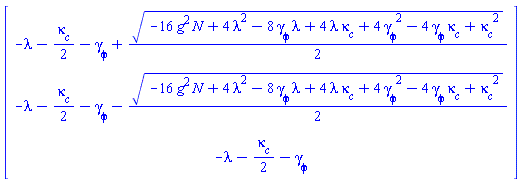Vector(3, {(1) = -lambda-(1/2)*`#msub(mi("&kappa;",fontstyle = "normal"),mi("c"))`-`#msub(mi("&gamma;",fontstyle = "normal"),mi("&phi;",fontstyle = "normal"))`+(1/2)*sqrt(-16*N*g^2+4*lambda^2+4*lambda*`#msub(mi("&kappa;",fontstyle = "normal"),mi("c"))`-8*lambda*`#msub(mi("&gamma;",fontstyle = "normal"),mi("&phi;",fontstyle = "normal"))`+`#msub(mi("&kappa;",fontstyle = "normal"),mi("c"))`^2-4*`#msub(mi("&kappa;",fontstyle = "normal"),mi("c"))`*`#msub(mi("&gamma;",fontstyle = "normal"),mi("&phi;",fontstyle = "normal"))`+4*`#msub(mi("&gamma;",fontstyle = "normal"),mi("&phi;",fontstyle = "normal"))`^2), (2) = -lambda-(1/2)*`#msub(mi("&kappa;",fontstyle = "normal"),mi("c"))`-`#msub(mi("&gamma;",fontstyle = "normal"),mi("&phi;",fontstyle = "normal"))`-(1/2)*sqrt(-16*N*g^2+4*lambda^2+4*lambda*`#msub(mi("&kappa;",fontstyle = "normal"),mi("c"))`-8*lambda*`#msub(mi("&gamma;",fontstyle = "normal"),mi("&phi;",fontstyle = "normal"))`+`#msub(mi("&kappa;",fontstyle = "normal"),mi("c"))`^2-4*`#msub(mi("&kappa;",fontstyle = "normal"),mi("c"))`*`#msub(mi("&gamma;",fontstyle = "normal"),mi("&phi;",fontstyle = "normal"))`+4*`#msub(mi("&gamma;",fontstyle = "normal"),mi("&phi;",fontstyle = "normal"))`^2), (3) = -lambda-(1/2)*`#msub(mi("&kappa;",fontstyle = "normal"),mi("c"))`-`#msub(mi("&gamma;",fontstyle = "normal"),mi("&phi;",fontstyle = "normal"))`})