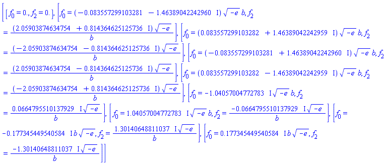 [[f[0] = 0., f[2] = 0.], [f[0] = (-0.83557299103281e-1-1.46389042242960*I)*(-e)^(1/2)*b, f[2] = (2.05903874634754+.814364625125736*I)*(-e)^(1/2)/b], [f[0] = (0.83557299103282e-1+1.46389042242959*I)*(-e)^(1/2)*b, f[2] = (-2.05903874634754-.814364625125736*I)*(-e)^(1/2)/b], [f[0] = (-0.83557299103281e-1+1.46389042242960*I)*(-e)^(1/2)*b, f[2] = (2.05903874634754-.814364625125736*I)*(-e)^(1/2)/b], [f[0] = (0.83557299103282e-1-1.46389042242959*I)*(-e)^(1/2)*b, f[2] = (-2.05903874634754+.814364625125736*I)*(-e)^(1/2)/b], [f[0] = -(1.04057004772783*I)*(-e)^(1/2)*b, f[2] = (0.664795510137929e-1*I)*(-e)^(1/2)/b], [f[0] = (1.04057004772783*I)*(-e)^(1/2)*b, f[2] = -(0.664795510137929e-1*I)*(-e)^(1/2)/b], [f[0] = -(.177345449540584*I)*b*(-e)^(1/2), f[2] = (1.30140648811037*I)*(-e)^(1/2)/b], [f[0] = (.177345449540584*I)*b*(-e)^(1/2), f[2] = -(1.30140648811037*I)*(-e)^(1/2)/b]]