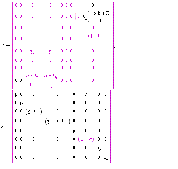 V := Matrix(8, 8, {(1, 1) = 0, (1, 2) = 0, (1, 3) = 0, (1, 4) = 0, (1, 5) = 0, (1, 6) = 0, (1, 7) = 0, (1, 8) = 0, (2, 1) = 0, (2, 2) = 0, (2, 3) = 0, (2, 4) = 0, (2, 5) = 0, (2, 6) = 0, (2, 7) = 0, (2, 8) = (1-theta[h])*alpha*beta*`&epsilon;`*PI/mu, (3, 1) = 0, (3, 2) = 0, (3, 3) = 0, (3, 4) = 0, (3, 5) = 0, (3, 6) = 0, (3, 7) = 0, (3, 8) = 0, (4, 1) = 0, (4, 2) = 0, (4, 3) = 0, (4, 4) = 0, (4, 5) = 0, (4, 6) = 0, (4, 7) = 0, (4, 8) = alpha*beta*PI/mu, (5, 1) = 0, (5, 2) = 0, (5, 3) = gamma[o], (5, 4) = gamma[1], (5, 5) = 0, (5, 6) = 0, (5, 7) = 0, (5, 8) = 0, (6, 1) = 0, (6, 2) = 0, (6, 3) = 0, (6, 4) = 0, (6, 5) = 0, (6, 6) = 0, (6, 7) = 0, (6, 8) = 0, (7, 1) = 0, (7, 2) = 0, (7, 3) = 0, (7, 4) = 0, (7, 5) = 0, (7, 6) = 0, (7, 7) = 0, (7, 8) = 0, (8, 1) = 0, (8, 2) = 0, (8, 3) = alpha*c*lambda[b]/mu[b], (8, 4) = alpha*c*lambda[b]/mu[b], (8, 5) = 0, (8, 6) = 0, (8, 7) = 0, (8, 8) = 0}); F := Matrix(8, 8, {(1, 1) = mu, (1, 2) = 0, (1, 3) = 0, (1, 4) = 0, (1, 5) = 0, (1, 6) = sigma, (1, 7) = 0, (1, 8) = 0, (2, 1) = 0, (2, 2) = mu, (2, 3) = 0, (2, 4) = 0, (2, 5) = 0, (2, 6) = 0, (2, 7) = 0, (2, 8) = 0, (3, 1) = 0, (3, 2) = 0, (3, 3) = gamma[o]+mu, (3, 4) = 0, (3, 5) = 0, (3, 6) = 0, (3, 7) = 0, (3, 8) = 0, (4, 1) = 0, (4, 2) = 0, (4, 3) = 0, (4, 4) = gamma[1]+delta+mu, (4, 5) = 0, (4, 6) = 0, (4, 7) = 0, (4, 8) = 0, (5, 1) = 0, (5, 2) = 0, (5, 3) = 0, (5, 4) = 0, (5, 5) = mu, (5, 6) = 0, (5, 7) = 0, (5, 8) = 0, (6, 1) = 0, (6, 2) = 0, (6, 3) = 0, (6, 4) = 0, (6, 5) = 0, (6, 6) = mu+sigma, (6, 7) = 0, (6, 8) = 0, (7, 1) = 0, (7, 2) = 0, (7, 3) = 0, (7, 4) = 0, (7, 5) = 0, (7, 6) = 0, (7, 7) = mu[b], (7, 8) = 0, (8, 1) = 0, (8, 2) = 0, (8, 3) = 0, (8, 4) = 0, (8, 5) = 0, (8, 6) = 0, (8, 7) = 0, (8, 8) = mu[b]})