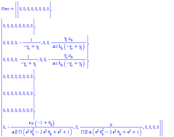Vinv := Matrix(8, 8, {(1, 1) = 0, (1, 2) = 0, (1, 3) = 0, (1, 4) = 0, (1, 5) = 0, (1, 6) = 0, (1, 7) = 0, (1, 8) = 0, (2, 1) = 0, (2, 2) = 0, (2, 3) = 0, (2, 4) = 0, (2, 5) = 0, (2, 6) = 0, (2, 7) = 0, (2, 8) = 0, (3, 1) = 0, (3, 2) = 0, (3, 3) = 0, (3, 4) = 0, (3, 5) = -1/(-gamma[o]+gamma[1]), (3, 6) = 0, (3, 7) = 0, (3, 8) = gamma[1]*mu[b]/(alpha*c*lambda[b]*(-gamma[o]+gamma[1])), (4, 1) = 0, (4, 2) = 0, (4, 3) = 0, (4, 4) = 0, (4, 5) = 1/(-gamma[o]+gamma[1]), (4, 6) = 0, (4, 7) = 0, (4, 8) = -gamma[o]*mu[b]/(alpha*c*lambda[b]*(-gamma[o]+gamma[1])), (5, 1) = 0, (5, 2) = 0, (5, 3) = 0, (5, 4) = 0, (5, 5) = 0, (5, 6) = 0, (5, 7) = 0, (5, 8) = 0, (6, 1) = 0, (6, 2) = 0, (6, 3) = 0, (6, 4) = 0, (6, 5) = 0, (6, 6) = 0, (6, 7) = 0, (6, 8) = 0, (7, 1) = 0, (7, 2) = 0, (7, 3) = 0, (7, 4) = 0, (7, 5) = 0, (7, 6) = 0, (7, 7) = 0, (7, 8) = 0, (8, 1) = 0, (8, 2) = -`&epsilon;`*mu*(-1+theta[h])/(alpha*beta*PI*(`&epsilon;`^2*theta[h]^2-2*`&epsilon;`^2*theta[h]+`&epsilon;`^2+1)), (8, 3) = 0, (8, 4) = mu/(alpha*beta*PI*(`&epsilon;`^2*theta[h]^2-2*`&epsilon;`^2*theta[h]+`&epsilon;`^2+1)), (8, 5) = 0, (8, 6) = 0, (8, 7) = 0, (8, 8) = 0})