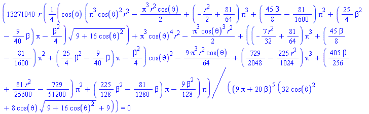 13271040*r*((1/4)*cos(theta)*(Pi^3*cos(theta)^2*r^2-(1/2)*Pi^3*r^2*cos(theta)+(-(1/2)*r^2+81/64)*Pi^3+((45/8)*beta-81/1600)*Pi^2+((25/4)*beta^2-(9/40)*beta)*Pi-(1/4)*beta^2)*(9+16*cos(theta)^2)^(1/2)+Pi^3*cos(theta)^4*r^2-(1/2)*Pi^3*cos(theta)^3*r^2+((-(7/32)*r^2+81/64)*Pi^3+((45/8)*beta-81/1600)*Pi^2+((25/4)*beta^2-(9/40)*beta)*Pi-(1/4)*beta^2)*cos(theta)^2-(9/64)*Pi^3*r^2*cos(theta)+(729/2048-(225/1024)*r^2)*Pi^3+((405/256)*beta+(81/25600)*r^2-729/51200)*Pi^2+((225/128)*beta^2-(81/1280)*beta)*Pi-(9/128)*beta^2)*Pi/((9*Pi+20*beta)^5*(32*cos(theta)^2+8*cos(theta)*(9+16*cos(theta)^2)^(1/2)+9)) = 0