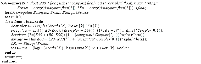SoS := proc (E0::float, E00::float, alpha::(complex(float)), beta::(complex(float)), maxx::integer, Erealm::(Array(datatype = float[8])), LFm::(Array(datatype = float[8])))::float; local k, omegatau, Ecomplex, Erealc, Eimagc, LFc, sos; sos := 0.; for k to maxx do Ecomplex := Complex(Erealm[k], Erealm[k]*LFm[k]); omegatau := abs(-I*(((E0-E00)/(Ecomplex-E00))^(1/beta)-1)^(1/alpha)); Erealc := Re(E00+(E0-E00)/(1+(I*omegatau)^alpha)^beta); Eimagc := Im(E00+(E0-E00)/(1+(I*omegatau)^alpha)^beta); LFc := Eimagc/Erealc; sos := sos+(log10(Erealm[k])-log10(Erealc))^2+(LFm[k]-LFc)^2 end do; return sos end proc