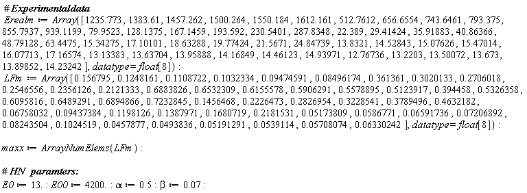 Erealm := Array([1235.773, 1383.61, 1457.262, 1500.264, 1550.184, 1612.161, 512.7612, 656.6554, 743.6461, 793.375, 855.7937, 939.1199, 79.9523, 128.1375, 167.1459, 193.592, 230.5401, 287.8348, 22.389, 29.41424, 35.91883, 40.86366, 48.79128, 63.4475, 15.34275, 17.10101, 18.63288, 19.77424, 21.5671, 24.84739, 13.8321, 14.52843, 15.07626, 15.47014, 16.07713, 17.16574, 13.13383, 13.63704, 13.95888, 14.16849, 14.46123, 14.93971, 12.76736, 13.2203, 13.50072, 13.673, 13.89852, 14.23242], datatype = float[8]); LFm := Array([.156795, .1248161, .1108722, .1032334, 0.9474591e-1, 0.8496174e-1, .361361, .3020133, .2706018, .2546556, .2356126, .2121333, .6883826, .6532309, .6155578, .5906291, .5578895, .5123917, .394458, .5326358, .6095816, .6489291, .6894866, .7232845, .1456468, .2226473, .2826954, .3228541, .3789496, .4632182, 0.6758032e-1, 0.9437384e-1, .1198126, .1387971, .1680719, .2181531, 0.5173809e-1, 0.586771e-1, 0.6591736e-1, 0.7206892e-1, 0.8243504e-1, .1024519, 0.457877e-1, 0.493836e-1, 0.5191291e-1, 0.539114e-1, 0.5708074e-1, 0.6330242e-1], datatype = float[8]); maxx := ArrayNumElems(LFm); E0 := 13.; E00 := 4200.; alpha := .5; beta := 0.7e-1