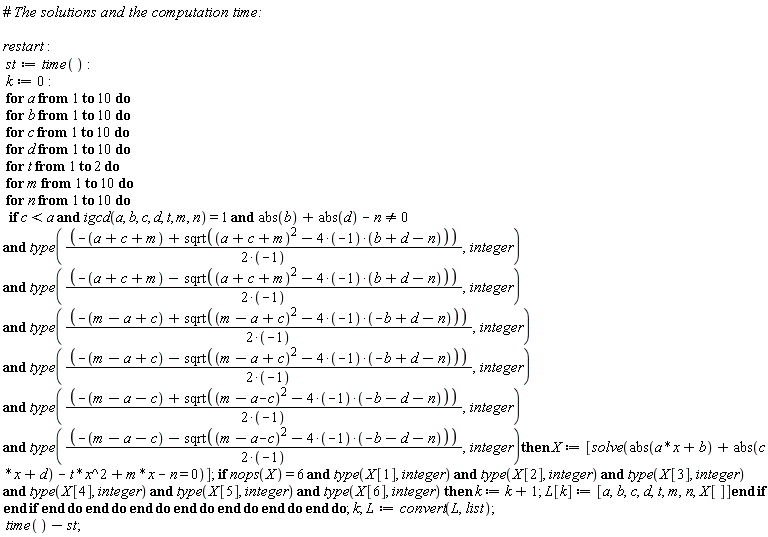 restart; st := time(); k := 0; for a to 10 do for b to 10 do for c to 10 do for d to 10 do for t to 2 do for m to 10 do for n to 10 do if `and`(`and`(`and`(`and`(`and`(`and`(`and`(`and`(c < a, igcd(a, b, c, d, t, m, n) = 1), abs(b)+abs(d)-n <> 0), type((-a-c-m+sqrt((a+c+m)^2-(4*(-1))*(b+d-n)))/(2*(-1)), integer)), type((-a-c-m-sqrt((a+c+m)^2-(4*(-1))*(b+d-n)))/(2*(-1)), integer)), type((-m+a-c+sqrt((m-a+c)^2-(4*(-1))*(-b+d-n)))/(2*(-1)), integer)), type((-m+a-c-sqrt((m-a+c)^2-(4*(-1))*(-b+d-n)))/(2*(-1)), integer)), type((-m+a+c+sqrt((m-a-c)^2-(4*(-1))*(-b-d-n)))/(2*(-1)), integer)), type((-m+a+c-sqrt((m-a-c)^2-(4*(-1))*(-b-d-n)))/(2*(-1)), integer)) then X := [solve(abs(a*x+b)+abs(c*x+d)-t*x^2+m*x-n = 0)]; if `and`(`and`(`and`(`and`(`and`(`and`(nops(X) = 6, type(X[1], integer)), type(X[2], integer)), type(X[3], integer)), type(X[4], integer)), type(X[5], integer)), type(X[6], integer)) then k := k+1; L[k] := [a, b, c, d, t, m, n, X[]] end if end if end do end do end do end do end do end do end do; k; L := convert(L, list); time()-st