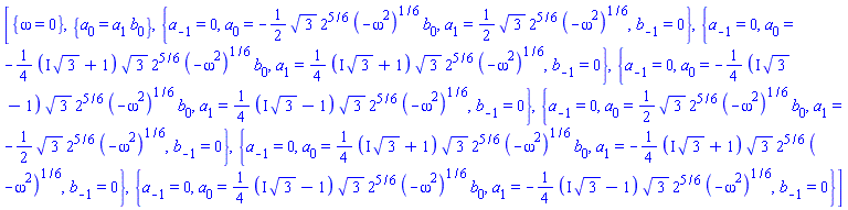 [{omega = 0}, {a[0] = a[1]*b[0]}, {a[-1] = 0, a[0] = -(1/2)*3^(1/2)*2^(5/6)*(-omega^2)^(1/6)*b[0], a[1] = (1/2)*3^(1/2)*2^(5/6)*(-omega^2)^(1/6), b[-1] = 0}, {a[-1] = 0, a[0] = -(1/4)*(I*3^(1/2)+1)*3^(1/2)*2^(5/6)*(-omega^2)^(1/6)*b[0], a[1] = (1/4)*(I*3^(1/2)+1)*3^(1/2)*2^(5/6)*(-omega^2)^(1/6), b[-1] = 0}, {a[-1] = 0, a[0] = -(1/4)*(I*3^(1/2)-1)*3^(1/2)*2^(5/6)*(-omega^2)^(1/6)*b[0], a[1] = (1/4)*(I*3^(1/2)-1)*3^(1/2)*2^(5/6)*(-omega^2)^(1/6), b[-1] = 0}, {a[-1] = 0, a[0] = (1/2)*3^(1/2)*2^(5/6)*(-omega^2)^(1/6)*b[0], a[1] = -(1/2)*3^(1/2)*2^(5/6)*(-omega^2)^(1/6), b[-1] = 0}, {a[-1] = 0, a[0] = (1/4)*(I*3^(1/2)+1)*3^(1/2)*2^(5/6)*(-omega^2)^(1/6)*b[0], a[1] = -(1/4)*(I*3^(1/2)+1)*3^(1/2)*2^(5/6)*(-omega^2)^(1/6), b[-1] = 0}, {a[-1] = 0, a[0] = (1/4)*(I*3^(1/2)-1)*3^(1/2)*2^(5/6)*(-omega^2)^(1/6)*b[0], a[1] = -(1/4)*(I*3^(1/2)-1)*3^(1/2)*2^(5/6)*(-omega^2)^(1/6), b[-1] = 0}]