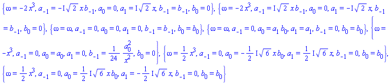 {omega = -2*x^3, a[-1] = -I*2^(1/2)*x*b[-1], a[0] = 0, a[1] = I*2^(1/2)*x, b[-1] = b[-1], b[0] = 0}, {omega = -2*x^3, a[-1] = I*2^(1/2)*x*b[-1], a[0] = 0, a[1] = -I*2^(1/2)*x, b[-1] = b[-1], b[0] = 0}, {omega = omega, a[-1] = 0, a[0] = 0, a[1] = 0, b[-1] = b[-1], b[0] = b[0]}, {omega = omega, a[-1] = 0, a[0] = a[1]*b[0], a[1] = a[1], b[-1] = 0, b[0] = b[0]}, {omega = -x^3, a[-1] = 0, a[0] = a[0], a[1] = 0, b[-1] = (1/24)*a[0]^2/x^2, b[0] = 0}, {omega = (1/2)*x^3, a[-1] = 0, a[0] = -((1/2)*I)*6^(1/2)*x*b[0], a[1] = ((1/2)*I)*6^(1/2)*x, b[-1] = 0, b[0] = b[0]}, {omega = (1/2)*x^3, a[-1] = 0, a[0] = ((1/2)*I)*6^(1/2)*x*b[0], a[1] = -((1/2)*I)*6^(1/2)*x, b[-1] = 0, b[0] = b[0]}