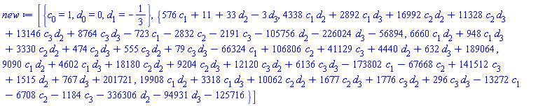 [{c[0] = 1, d[0] = 0, d[1] = -1/3}, {576*c[1]+11+33*d[2]-3*d[3], 4338*c[1]*d[2]+2892*c[1]*d[3]+16992*c[2]*d[2]+11328*c[2]*d[3]+13146*c[3]*d[2]+8764*c[3]*d[3]-723*c[1]-2832*c[2]-2191*c[3]-105756*d[2]-226024*d[3]-56894, 6660*c[1]*d[2]+948*c[1]*d[3]+3330*c[2]*d[2]+474*c[2]*d[3]+555*c[3]*d[2]+79*c[3]*d[3]-66324*c[1]+106806*c[2]+41129*c[3]+4440*d[2]+632*d[3]+189064, 9090*c[1]*d[2]+4602*c[1]*d[3]+18180*c[2]*d[2]+9204*c[2]*d[3]+12120*c[3]*d[2]+6136*c[3]*d[3]-173802*c[1]-67668*c[2]+141512*c[3]+1515*d[2]+767*d[3]+201721, 19908*c[1]*d[2]+3318*c[1]*d[3]+10062*c[2]*d[2]+1677*c[2]*d[3]+1776*c[3]*d[2]+296*c[3]*d[3]-13272*c[1]-6708*c[2]-1184*c[3]-336306*d[2]-94931*d[3]-125716}]