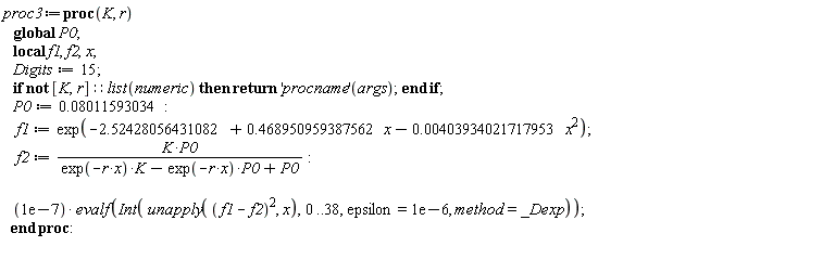 proc3 := proc (K, r) local f1, f2, x; global P0; Digits := 15; if not [K, r]::(list(numeric)) then return ('procname')(args) end if; P0 := 0.8011593034e-1; f1 := exp(-2.52428056431082+.468950959387562*x+(-1)*0.403934021717953e-2*x^2); f2 := K*P0/(exp(-r*x)*K-exp(-r*x)*P0+P0); 0.1e-6*evalf(Int(unapply((f1-f2)^2, x), 0 .. 38, epsilon = 0.1e-5, method = _Dexp)) end proc
