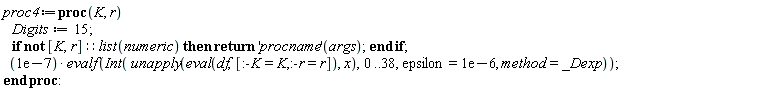 proc4 := proc (K, r) Digits := 15; if not [K, r]::(list(numeric)) then return ('procname')(args) end if; 0.1e-6*evalf(Int(unapply(eval(df, [:-K = K, :-r = r]), x), 0 .. 38, epsilon = 0.1e-5, method = _Dexp)) end proc