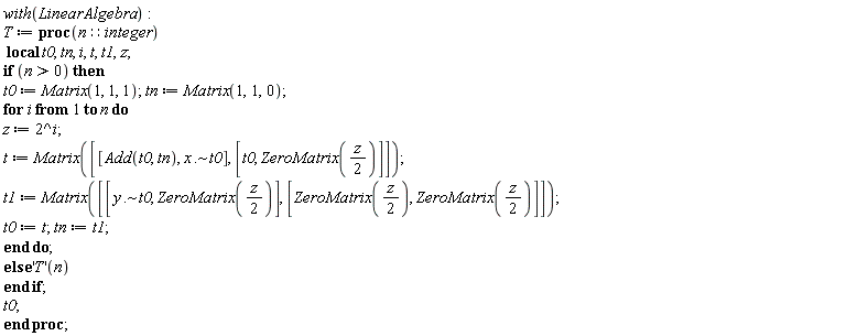 with(LinearAlgebra); T := proc (n::integer) local t0, tn, i, t, t1, z; if 0 < n then t0 := Matrix(1, 1, 1); tn := Matrix(1, 1, 0); for i to n do z := 2^i; t := Matrix([[Add(t0, tn), `~`[`.`](x, t0)], [t0, ZeroMatrix((1/2)*z)]]); t1 := Matrix([[`~`[`.`](y, t0), ZeroMatrix((1/2)*z)], [ZeroMatrix((1/2)*z), ZeroMatrix((1/2)*z)]]); t0 := t; tn := t1 end do else ('T')(n) end if; t0 end proc
