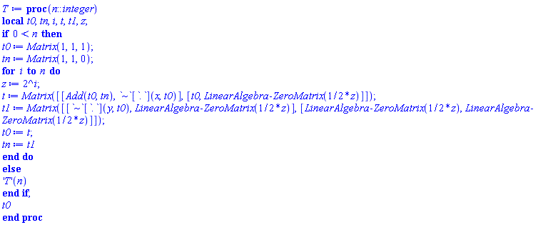 proc (n::integer) local t0, tn, i, t, t1, z; if 0 < n then t0 := Matrix(1, 1, 1); tn := Matrix(1, 1, 0); for i to n do z := 2^i; t := Matrix([[Add(t0, tn), `~`[`.`](x, t0)], [t0, LinearAlgebra:-ZeroMatrix((1/2)*z)]]); t1 := Matrix([[`~`[`.`](y, t0), LinearAlgebra:-ZeroMatrix((1/2)*z)], [LinearAlgebra:-ZeroMatrix((1/2)*z), LinearAlgebra:-ZeroMatrix((1/2)*z)]]); t0 := t; tn := t1 end do else ('T')(n) end if; t0 end proc