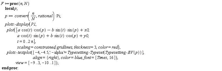 F := proc (n, N) local p; p := convert(n/N, rational)*Pi; plots:-display(P1, plot([a*cos(t)*cos(p)-b*sin(t)*sin(p)+x0, a*cos(t)*sin(p)+b*sin(t)*cos(p)+y0, t = 0 .. 2*Pi], scaling = constrained, gridlines, thickness = 3, color = red), plots:-textplot([-4, -4.5, ':-alpha' = Typesetting:-Typeset(Typesetting:-EV(p))], align = {right}, color = blue, font = [Times, 16]), view = [-9 .. 3, -10 .. 1]) end proc
